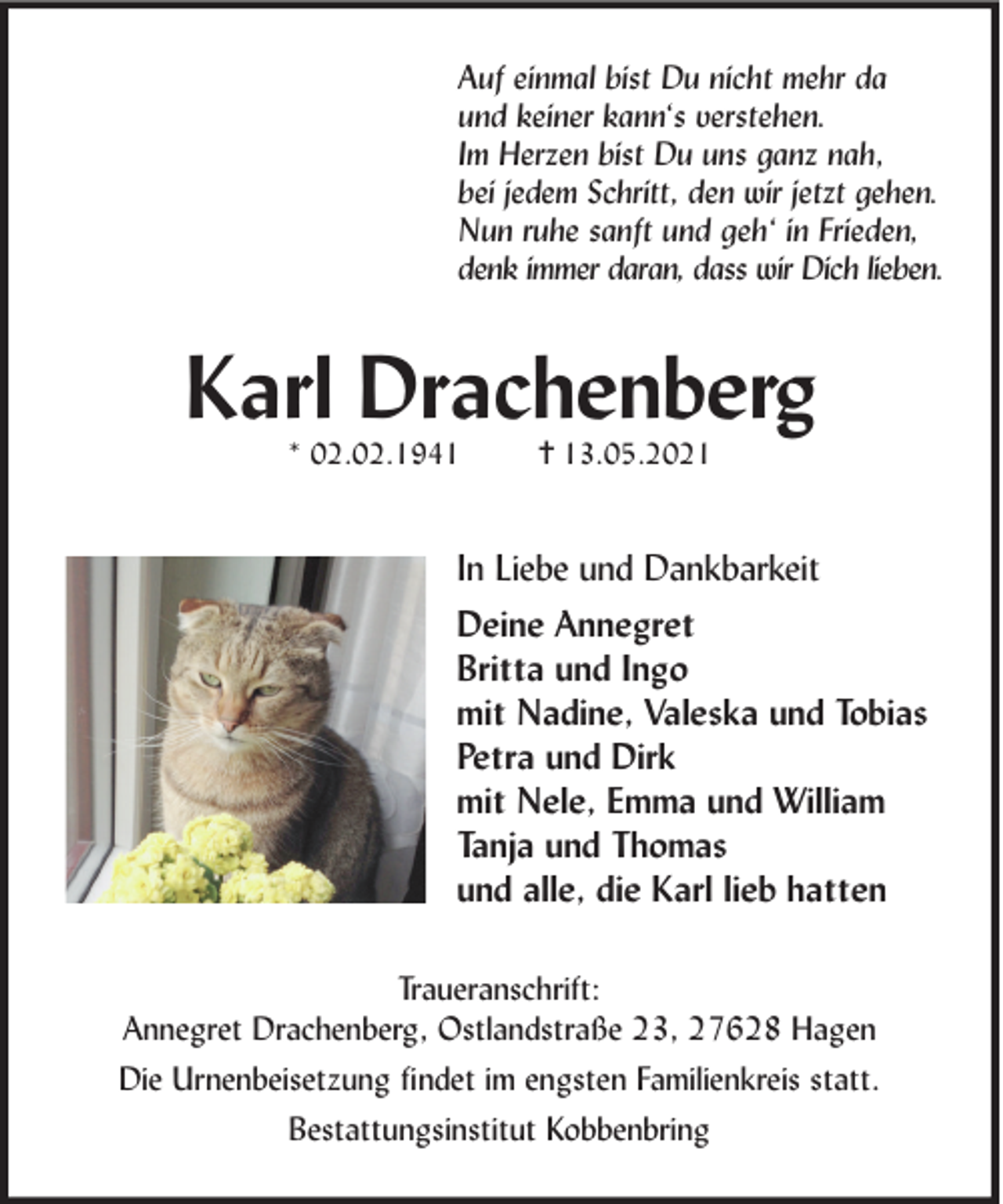 <p>Auf einmal bist Du nicht mehr da<br />und keiner kann‘s verstehen.<br />Im Herzen bist Du uns ganz nah,<br />bei jedem Schritt, den wir jetzt gehen.<br />Nun ruhe sanft und geh‘ in Frieden,<br />denk immer daran, dass wir Dich lieben.</p><p>Karl Drachenberg<br />* 02.02.1941</p><p>✝ 13.05.2021</p><p>In Liebe und Dankbarkeit<br />Deine Annegret<br />Britta und Ingo<br />mit Nadine, Valeska und Tobias<br />Petra und Dirk<br />mit Nele, Emma und William<br />Tanja und Thomas<br />und alle, die Karl lieb hatten<br />Traueranschrift:<br />Annegret Drachenberg, Ostlandstraße 23, 27628 Hagen<br />Die Urnenbeisetzung ﬁndet im engsten Familienkreis statt.<br />Bestattungsinstitut Kobbenbring</p>