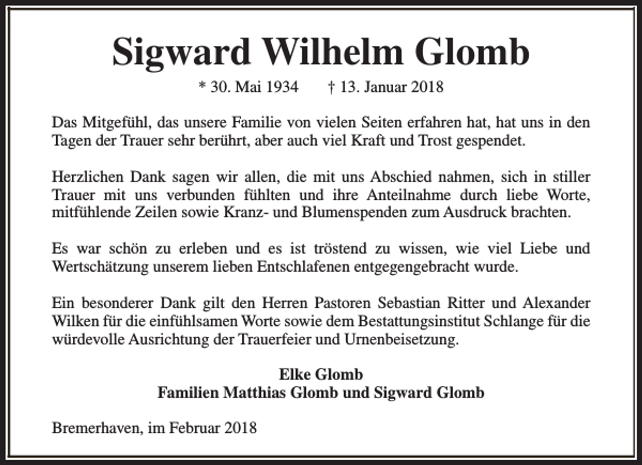 <p>Sigward Wilhelm Glomb<br />* 30. Mai 1934</p><p>† 13. Januar 2018</p><p>Das Mitgefühl, das unsere Familie von vielen Seiten erfahren hat, hat uns in den<br />Tagen der Trauer sehr berührt, aber auch viel Kraft und Trost gespendet.<br />Herzlichen Dank sagen wir allen, die mit uns Abschied nahmen, sich in stiller<br />Trauer mit uns verbunden fühlten und ihre Anteilnahme durch liebe Worte,<br />mitfühlende Zeilen sowie Kranz- und Blumenspenden zum Ausdruck brachten.<br />Es war schön zu erleben und es ist tröstend zu wissen, wie viel Liebe und<br />Wertschätzung unserem lieben Entschlafenen entgegengebracht wurde.<br />Ein besonderer Dank gilt den Herren Pastoren Sebastian Ritter und Alexander<br />Wilken für die einfühlsamen Worte sowie dem Bestattungsinstitut Schlange für die<br />würdevolle Ausrichtung der Trauerfeier und Urnenbeisetzung.<br />Elke Glomb<br />Familien Matthias Glomb und Sigward Glomb<br />Bremerhaven, im Februar 2018</p>