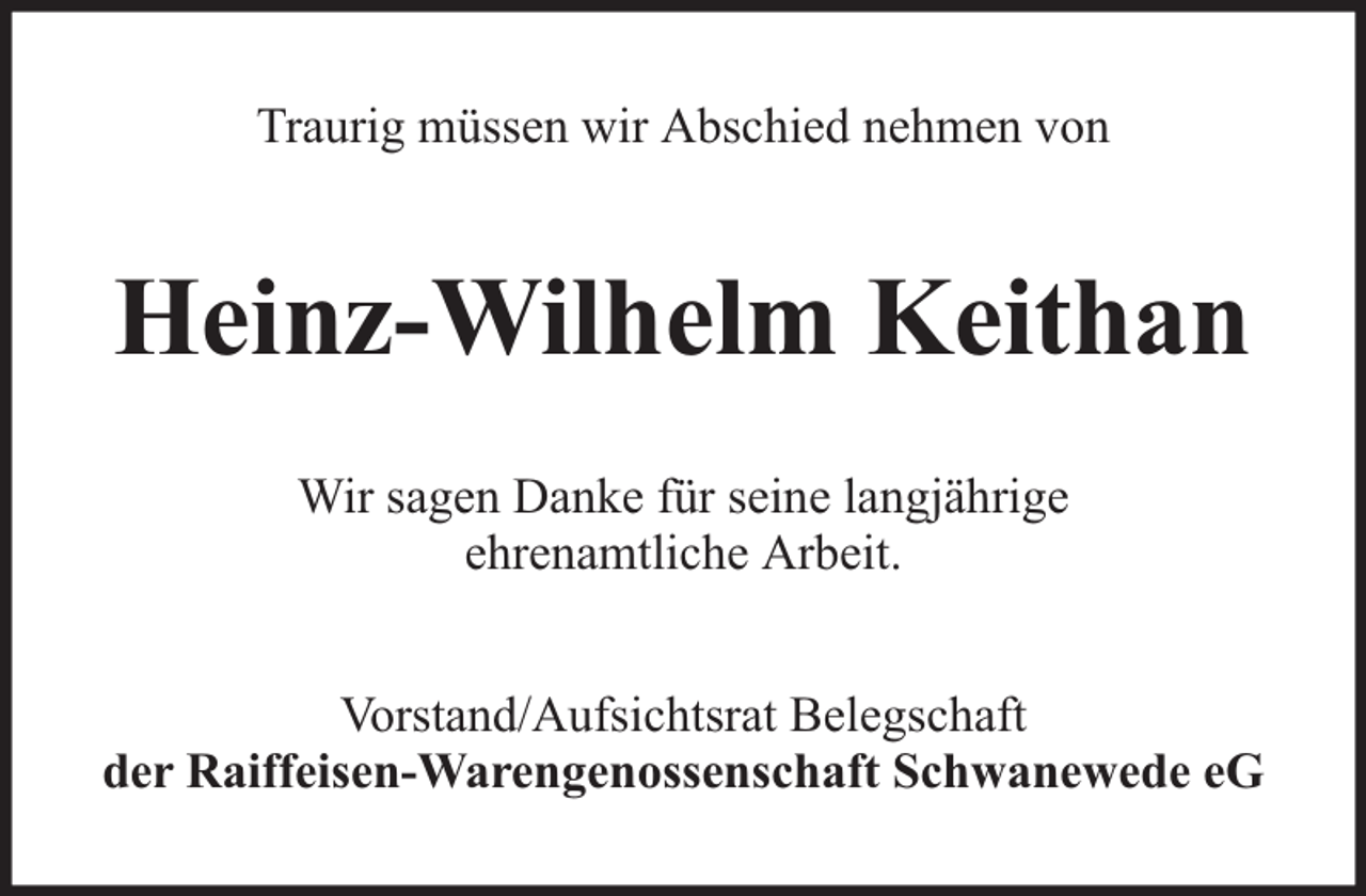 <p>Traurig müssen wir Abschied nehmen von</p><p>Heinz-Wilhelm Keithan<br />Wir sagen Danke für seine langjährige<br />ehrenamtliche Arbeit.<br />Vorstand/Aufsichtsrat Belegschaft<br />der Raiffeisen-Warengenossenschaft Schwanewede eG</p>