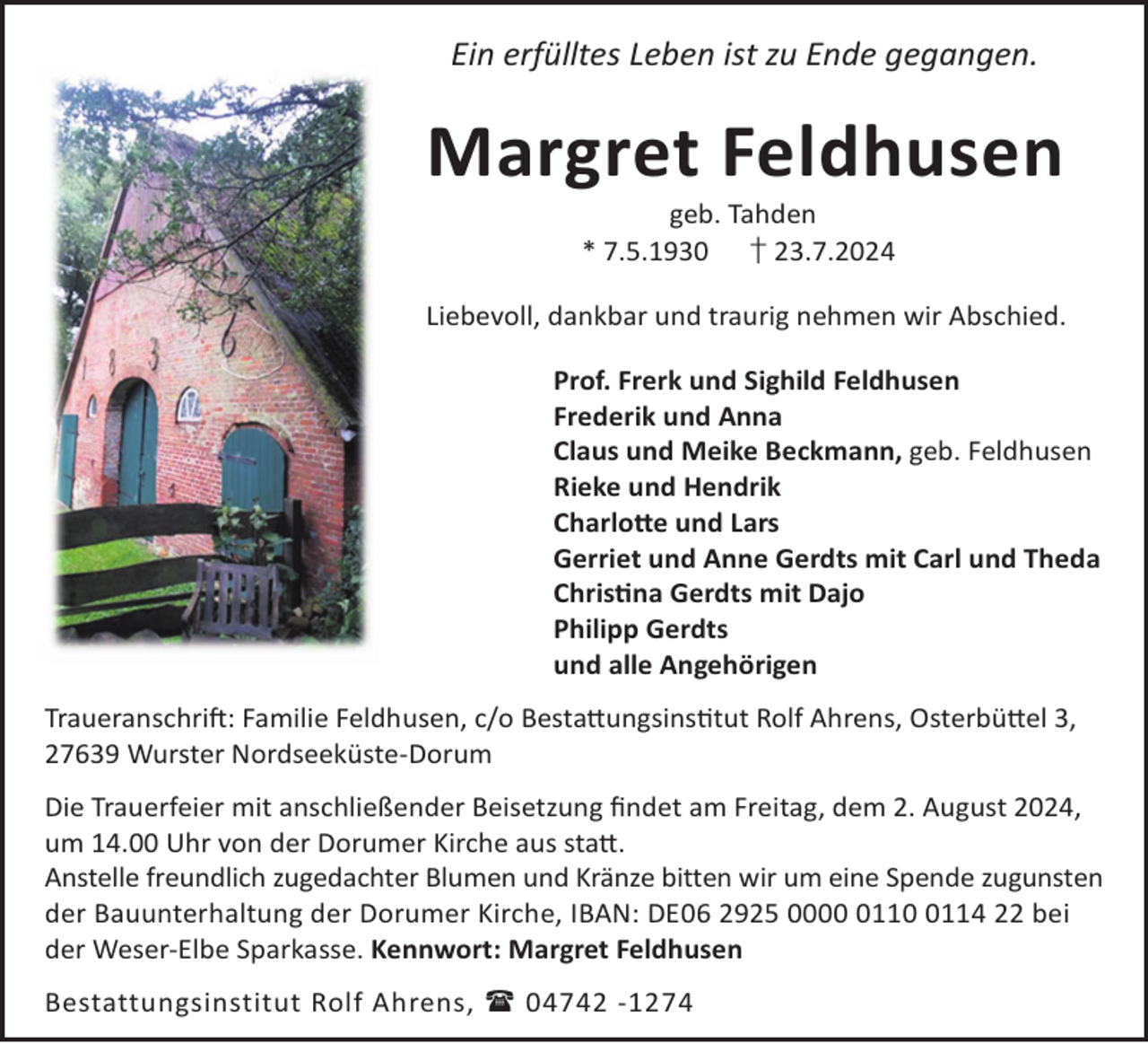 <p>Ein erfülltes Leben ist zu Ende gegangen.</p><p>Margret Feldhusen<br />geb. Tahden<br />* 7.5.1930 † 23.7.2024</p><p>Liebevoll, dankbar und traurig nehmen wir Abschied.<br />Prof. Frerk und Sighild Feldhusen<br />Frederik und Anna<br />Claus und Meike Beckmann, geb. Feldhusen<br />Rieke und Hendrik<br />Charlo©e und Lars<br />Gerriet und Anne Gerdts mit Carl und Theda<br />Chrisna Gerdts mit Dajo<br />Philipp Gerdts<br />und alle Angehörigen<br />TraueranschriL: Familie Feldhusen, c/o Besta©ungsinstut Rolf Ahrens, Osterbü©el 3,<br />27639 Wurster Nordseeküste-Dorum<br />Die Trauerfeier mit anschließender Beisetzung ﬁndet am Freitag, dem 2. August 2024,<br />um 14.00 Uhr von der Dorumer Kirche aus sta©.<br />Anstelle freundlich zugedachter Blumen und Kränze bitten wir um eine Spende zugunsten<br />der Bauunterhaltung der Dorumer Kirche, IBAN: DE06 2925 00011114 22 bei<br />der Weser-Elbe Sparkasse. Kennwort: Margret Feldhusen<br />Bestattungsinstitut Rolf Ahrens,  04742 -1274</p>