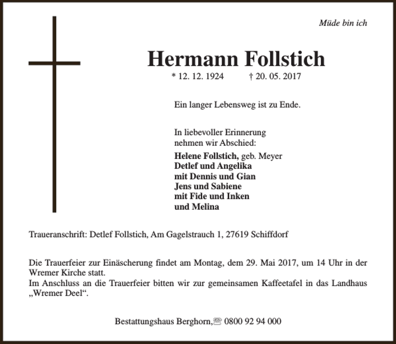 <p>Müde bin ich</p><p>Hermann Follstich<br />* 12. 12. 1924</p><p>† 20. 05. 2017</p><p>Ein langer Lebensweg ist zu Ende.<br />In liebevoller Erinnerung<br />nehmen wir Abschied:<br />Helene Follstich, geb. Meyer<br />Detlef und Angelika<br />mit Dennis und Gian<br />Jens und Sabiene<br />mit Fide und Inken<br />und Melina<br />Traueranschrift: Detlef Follstich, Am Gagelstrauch 1, 27619 Schiffdorf<br />Die Trauerfeier zur Einäscherung findet am Montag, dem 29. Mai 2017, um 14 Uhr in der<br />Wremer Kirche statt.<br />Im Anschluss an die Trauerfeier bitten wir zur gemeinsamen Kaffeetafel in das Landhaus<br />„Wremer Deel“.<br />Bestattungshaus Berghorn,</p><p>0800 92 94 000</p>