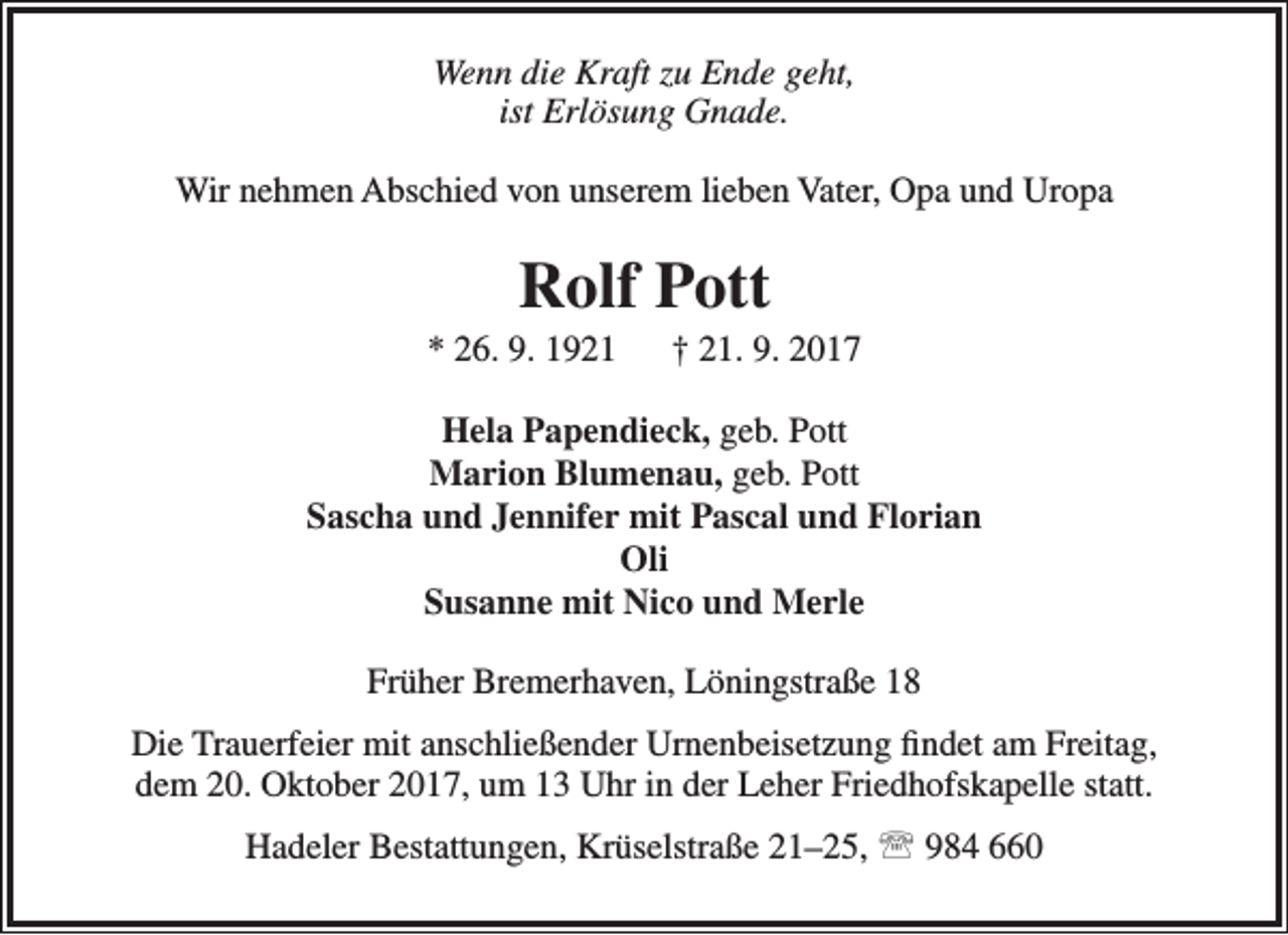 <p>Wenn die Kraft zu Ende geht,<br />ist Erlösung Gnade.<br />Wir nehmen Abschied von unserem lieben Vater, Opa und Uropa</p><p>Rolf Pott</p><p>* 26. 9. 1921</p><p>† 21. 9. 2017</p><p>Hela Papendieck, geb. Pott<br />Marion Blumenau, geb. Pott<br />Sascha und Jennifer mit Pascal und Florian<br />Oli<br />Susanne mit Nico und Merle<br />Früher Bremerhaven, Löningstraße 18<br />Die Trauerfeier mit anschließender Urnenbeisetzung findet am Freitag,<br />dem 20. Oktober 2017, um 13 Uhr in der Leher Friedhofskapelle statt.<br />Hadeler Bestattungen, Krüselstraße 21–25,  984 660</p>