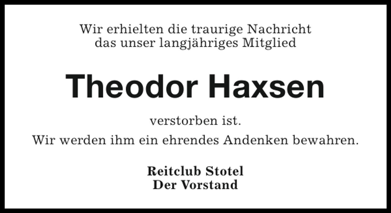 <p>Wir erhielten die traurige Nachricht<br />das unser langjähriges Mitglied</p><p>Theodor Haxsen<br />verstorben ist.<br />Wir werden ihm ein ehrendes Andenken bewahren.<br />Reitclub Stotel<br />Der Vorstand</p>