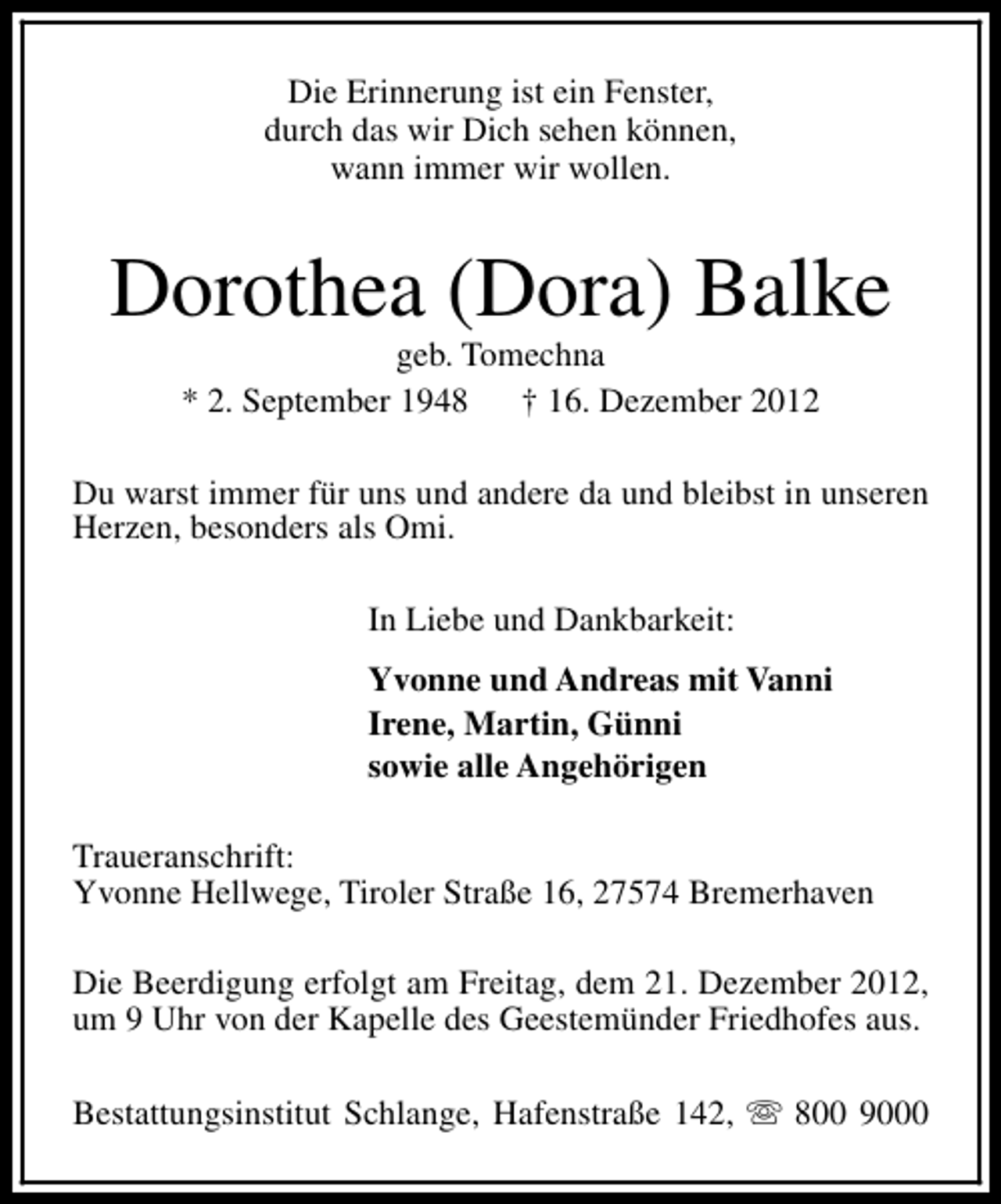 <p>Die Erinnerung ist ein Fenster,<br />durch das wir Dich sehen können,<br />wann immer wir wollen.</p><p>Dorothea (Dora) Balke<br />geb. Tomechna<br />* 2. September 1948 † 16. Dezember 2012</p><p>Du warst immer für uns und andere da und bleibst in unseren<br />Herzen, besonders als Omi.<br />In Liebe und Dankbarkeit:<br />Yvonne und Andreas mit Vanni<br />Irene, Martin, Günni<br />sowie alle Angehörigen<br />Traueranschrift:<br />Yvonne Hellwege, Tiroler Straße 16, 27574 Bremerhaven<br />Die Beerdigung erfolgt am Freitag, dem 21. Dezember 2012,<br />um 9 Uhr von der Kapelle des Geestemünder Friedhofes aus.<br />Bestattungsinstitut Schlange, Hafenstraße 142, s 800 9000</p>
