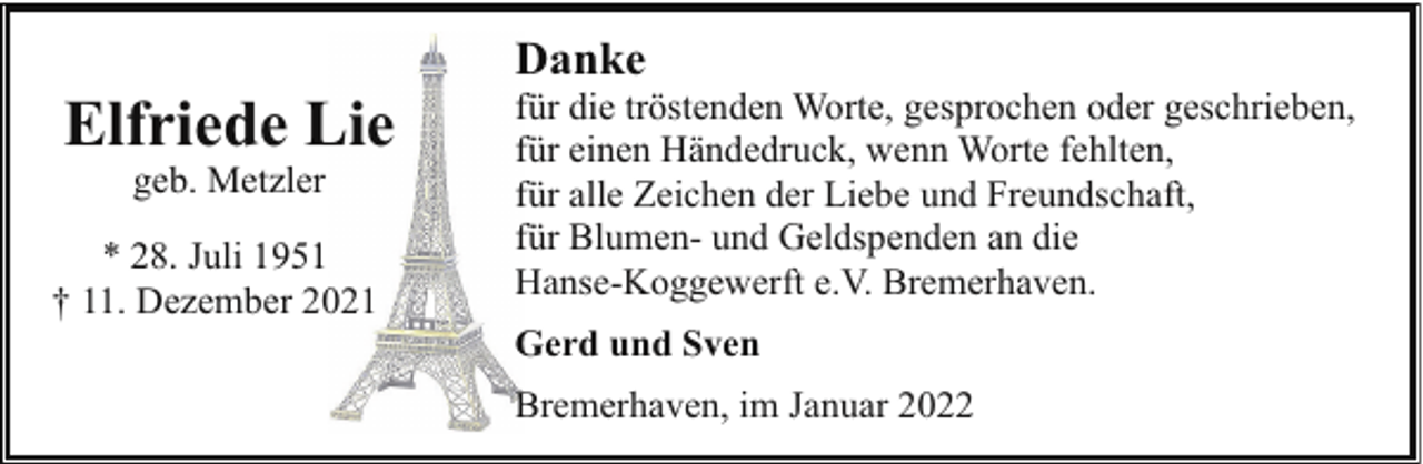 <p>Elfriede Lie<br />geb. Metzler</p><p>* 28. Juli 1951<br />† 11. Dezember 2021</p><p>Danke</p><p>für die tröstenden Worte, gesprochen oder geschrieben,<br />für einen Händedruck, wenn Worte fehlten,<br />für alle Zeichen der Liebe und Freundschaft,<br />für Blumen- und Geldspenden an die<br />Hanse-Koggewerft e.V. Bremerhaven.<br />Gerd und Sven<br />Bremerhaven, im Januar 2022</p>