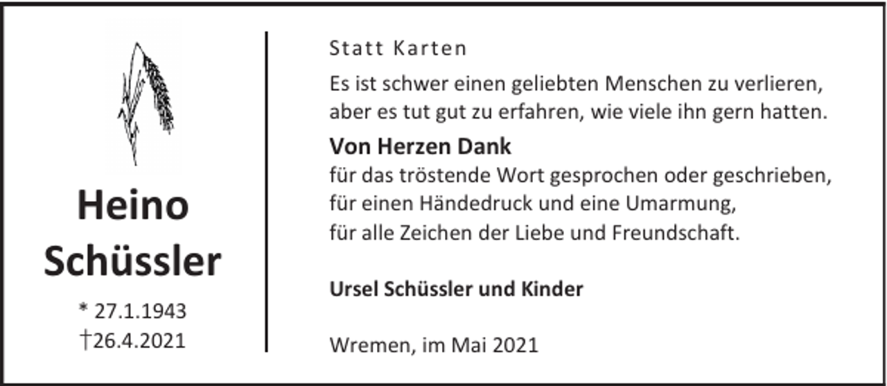 <p>Stat t K art en<br />Es ist schwer einen geliebten Menschen zu verlieren,<br />aber es tut gut zu erfahren, wie viele ihn gern hatten.</p><p>Von Herzen Dank</p><p>Heino<br />Schüssler<br />* 27.1.1943<br />†26.4.2021</p><p>für das tröstende Wort gesprochen oder geschrieben,<br />für einen Händedruck und eine Umarmung,<br />für alle Zeichen der Liebe und Freundschaft.<br />Ursel Schüssler und Kinder<br />Wremen, im Mai 2021</p>
