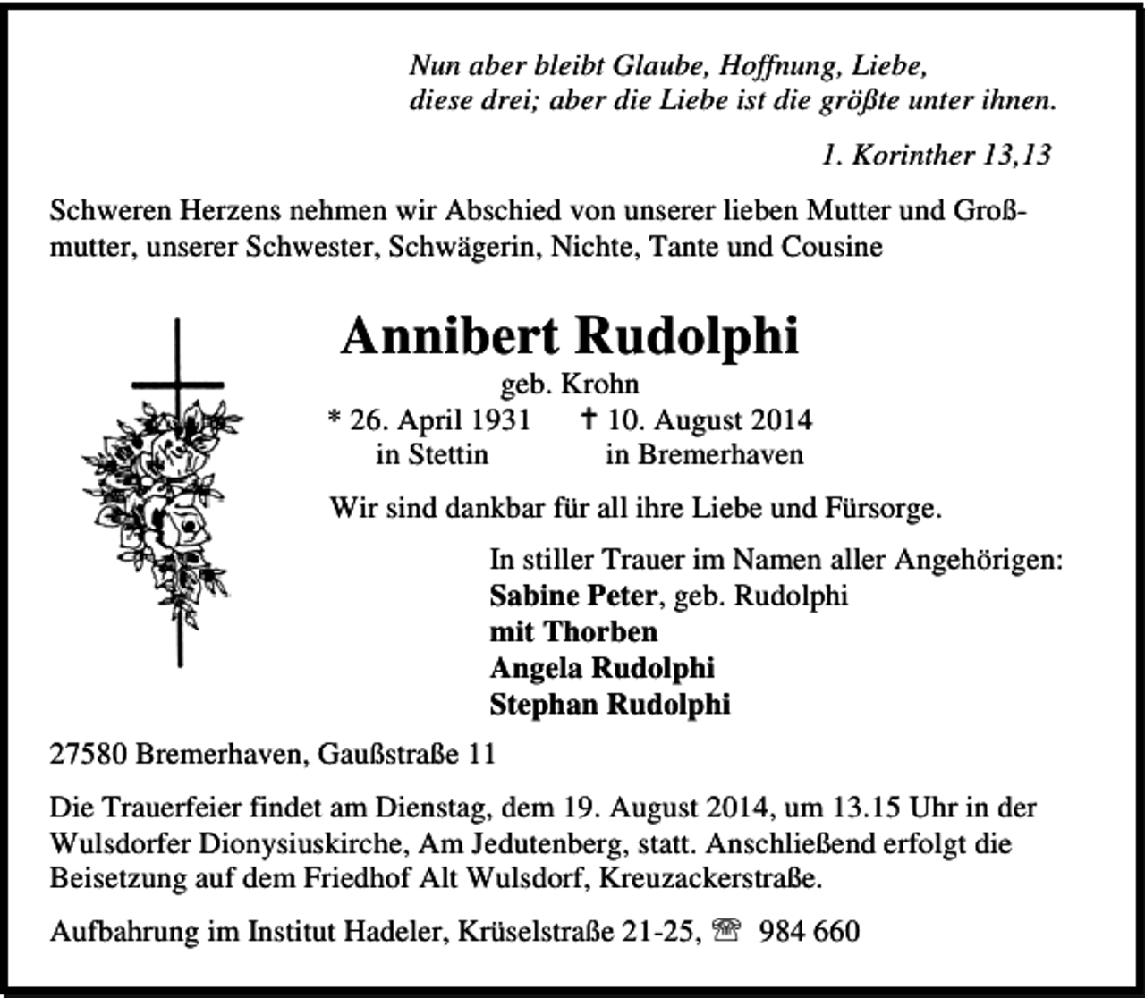 <p>Nun aber bleibt Glaube, Hoffnung, Liebe,<br />diese drei; aber die Liebe ist die größte unter ihnen.<br />1. Korinther 13,13<br />Schweren Herzens nehmen wir Abschied von unserer lieben Mutter und Großmutter, unserer Schwester, Schwägerin, Nichte, Tante und Cousine</p><p>Annibert Rudolphi</p><p>geb. Krohn<br />* 26. April 1930. August 2014<br />in Stettin<br />in Bremerhaven<br />Wir sind dankbar für all ihre Liebe und Fürsorge.<br />In stiller Trauer im Namen aller Angehörigen:<br />Sabine Peter, geb. Rudolphi<br />mit Thorben<br />Angela Rudolphi<br />Stephan Rudolphi<br />27580 Bremerhaven, Gaußstraße 11<br />Die Trauerfeier findet am Dienstag, dem 19. August 2014, um 13.15 Uhr in der<br />Wulsdorfer Dionysiuskirche, Am Jedutenberg, statt. Anschließend erfolgt die<br />Beisetzung auf dem Friedhof Alt Wulsdorf, Kreuzackerstraße.<br />Aufbahrung im Institut Hadeler, Krüselstraße 21-25, ℡ 984 660</p>