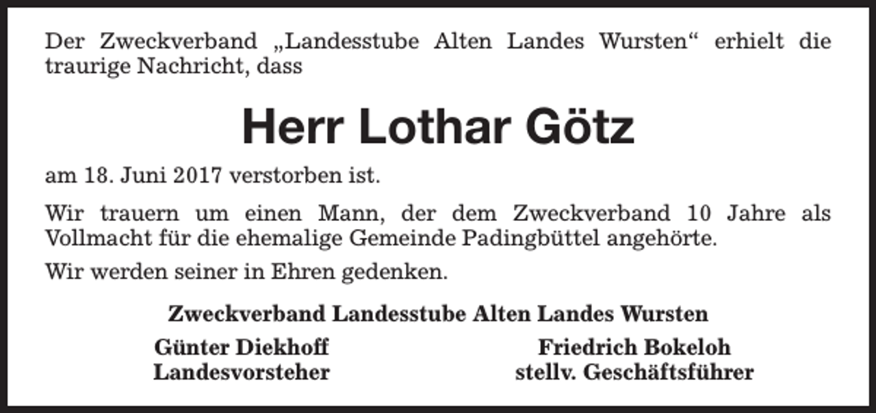 <p>Der Zweckverband „Landesstube Alten Landes Wursten“ erhielt die<br />traurige Nachricht, dass</p><p>Herr Lothar Götz<br />am 18. Juni 2017 verstorben ist.<br />Wir trauern um einen Mann, der dem Zweckverband 10 Jahre als<br />Vollmacht für die ehemalige Gemeinde Padingbüttel angehörte.<br />Wir werden seiner in Ehren gedenken.<br />Zweckverband Landesstube Alten Landes Wursten<br />Günter Diekhoff<br />Friedrich Bokeloh<br />Landesvorsteher<br />stellv. Geschäftsführer</p>