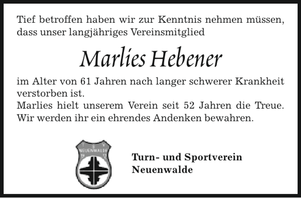 <p>Tief betroffen haben wir zur Kenntnis nehmen müssen,<br />dass unser langjähriges Vereinsmitglied</p><p>Marlies Hebener</p><p>im Alter von 61 Jahren nach langer schwerer Krankheit<br />verstorben ist.<br />Marlies hielt unserem Verein seit 52 Jahren die Treue.<br />Wir werden ihr ein ehrendes Andenken bewahren.</p><p>Turn- und Sportverein<br />Neuenwalde</p>