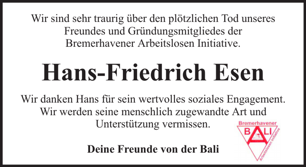<p>Wir sind sehr traurig über den plötzlichen Tod unseres<br />Freundes und Gründungsmitgliedes der<br />Bremerhavener Arbeitslosen Initiative.</p><p>Hans-Friedrich Esen<br />Wir danken Hans für sein wertvolles soziales Engagement.<br />Wir werden seine menschlich zugewandte Art und<br />Unterstützung vermissen.<br />Deine Freunde von der Bali</p>