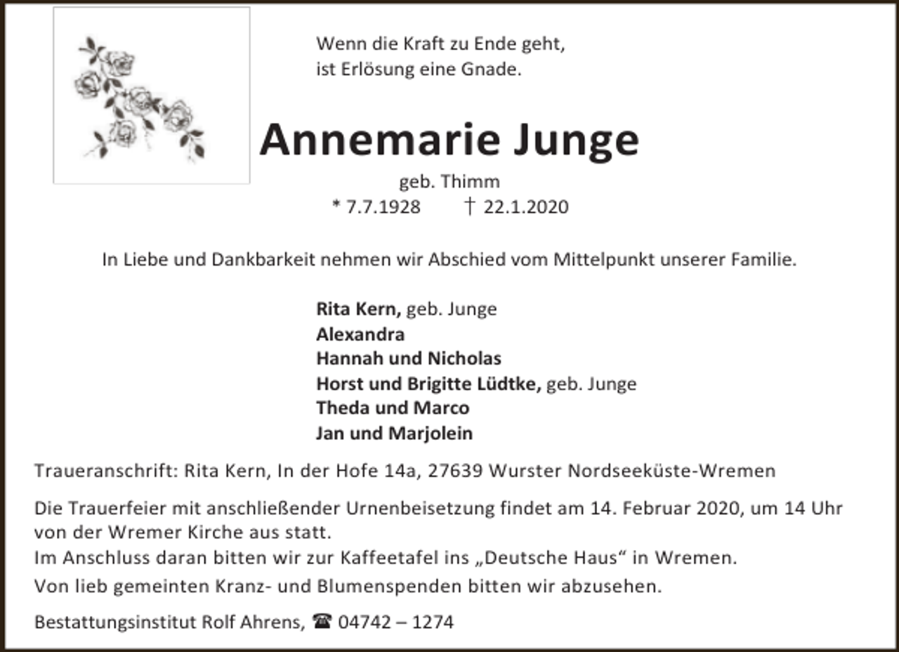 <p>Wenn die Kraft zu Ende geht,<br />ist Erlösung eine Gnade.</p><p>Annemarie Junge<br />geb. Thimm<br />* 7.7.1928<br />† 22.1.2020</p><p>In Liebe und Dankbarkeit nehmen wir Abschied vom Mittelpunkt unserer Familie.<br />Rita Kern, geb. Junge<br />Alexandra<br />Hannah und Nicholas<br />Horst und Brigitte Lüdtke, geb. Junge<br />Theda und Marco<br />Jan und Marjolein<br />Traueranschrift: Rita Kern, In der Hofe 14a, 27639 Wurster Nordseeküste-Wremen<br />Die Trauerfeier mit anschließender Urnenbeisetzung findet am 14. Februar 2020, um 14 Uhr<br />von der Wremer Kirche aus statt.<br />Im Anschluss daran bitten wir zur Kaffeetafel ins „Deutsche Haus“ in Wremen.<br />Von lieb gemeinten Kranz- und Blumenspenden bitten wir abzusehen.<br />Bestattungsinstitut Rolf Ahrens,  04742 – 1274</p>