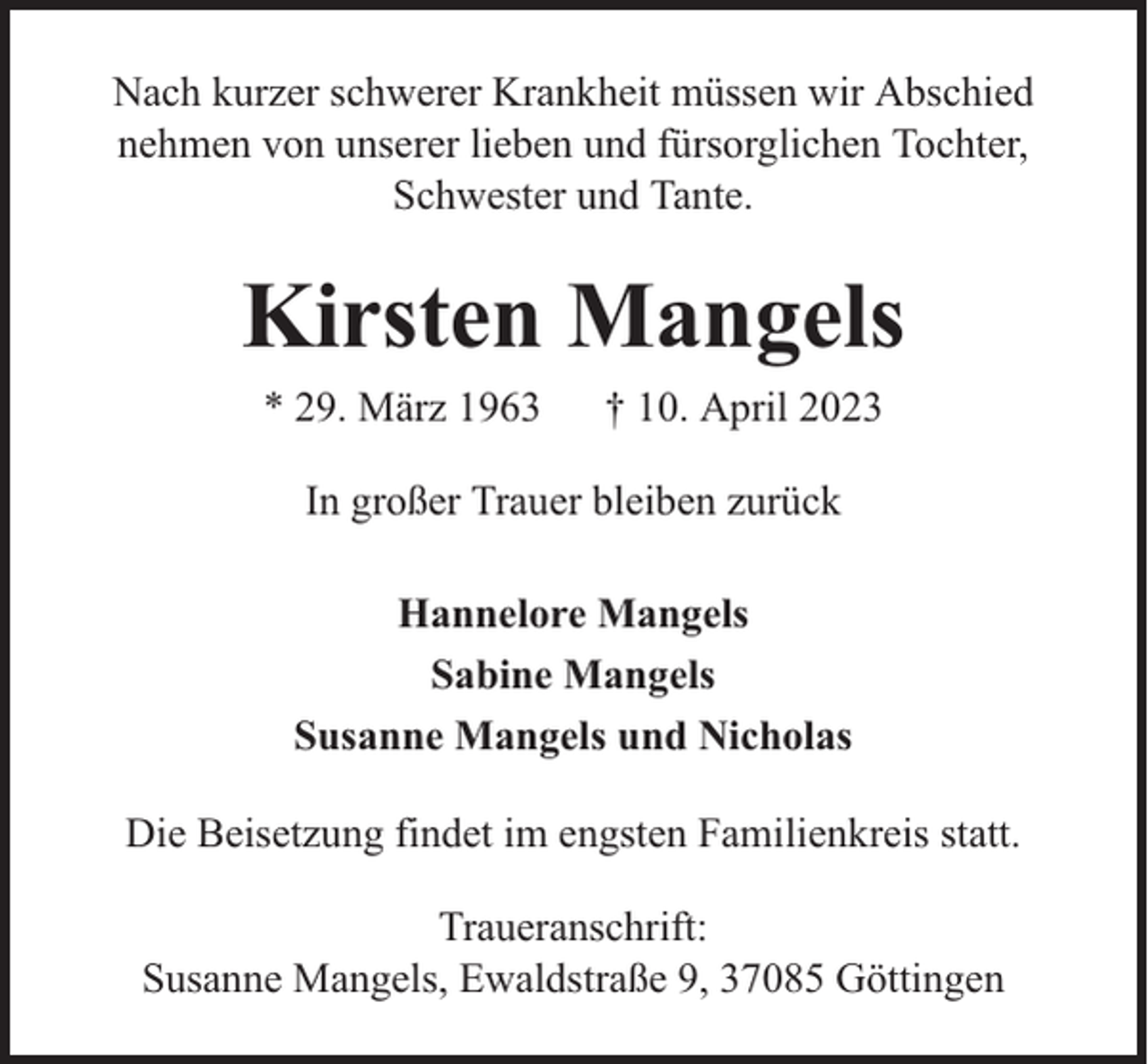 <p>Nach kurzer schwerer Krankheit müssen wir Abschied<br />nehmen von unserer lieben und fürsorglichen Tochter,<br />Schwester und Tante.</p><p>Kirsten Mangels<br />* 29. März 1963</p><p>† 10. April 2023</p><p>In großer Trauer bleiben zurück<br />Hannelore Mangels<br />Sabine Mangels<br />Susanne Mangels und Nicholas<br />Die Beisetzung findet im engsten Familienkreis statt.<br />Traueranschrift:<br />Susanne Mangels, Ewaldstraße 9, 37085 Göttingen</p>
