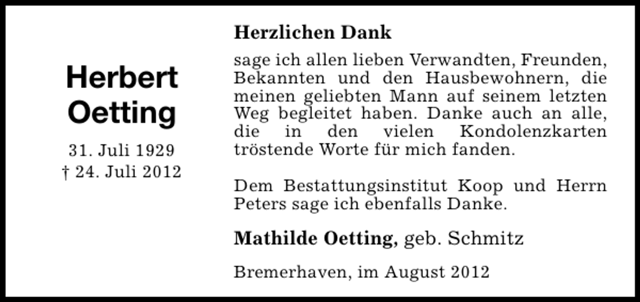 <p>Herzlichen Dank</p><p>Herbert<br />Oetting<br />31. Juli 1929<br />† 24. Juli 2012</p><p>sage ich allen lieben Verwandten, Freunden,<br />Bekannten und den Hausbewohnern, die<br />meinen geliebten Mann auf seinem letzten<br />Weg begleitet haben. Danke auch an alle,<br />die in den vielen Kondolenzkarten<br />tröstende Worte für mich fanden.<br />Dem Bestattungsinstitut Koop und Herrn<br />Peters sage ich ebenfalls Danke.</p><p>Mathilde Oetting, geb. Schmitz<br />Bremerhaven, im August 2012</p>