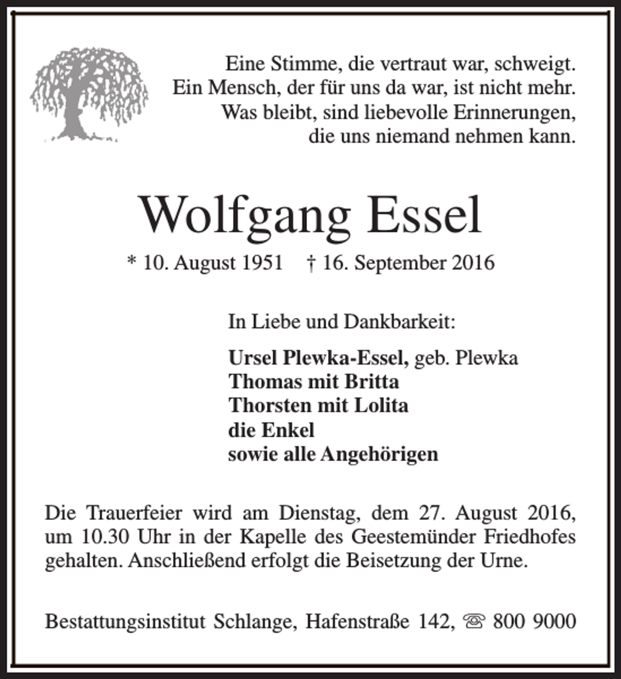 <p>Eine Stimme, die vertraut war, schweigt.<br />Ein Mensch, der für uns da war, ist nicht mehr.<br />Was bleibt, sind liebevolle Erinnerungen,<br />die uns niemand nehmen kann.</p><p>Wolfgang Essel</p><p>* 10. August 1951</p><p>† 16. September 2016</p><p>In Liebe und Dankbarkeit:<br />Ursel Plewka-Essel, geb. Plewka<br />Thomas mit Britta<br />Thorsten mit Lolita<br />die Enkel<br />sowie alle Angehörigen<br />Die Trauerfeier wird am Dienstag, dem 27. August 2016,<br />um 10.30 Uhr in der Kapelle des Geestemünder Friedhofes<br />gehalten. Anschließend erfolgt die Beisetzung der Urne.<br />Bestattungsinstitut Schlange, Hafenstraße 142, s 800 9000</p>