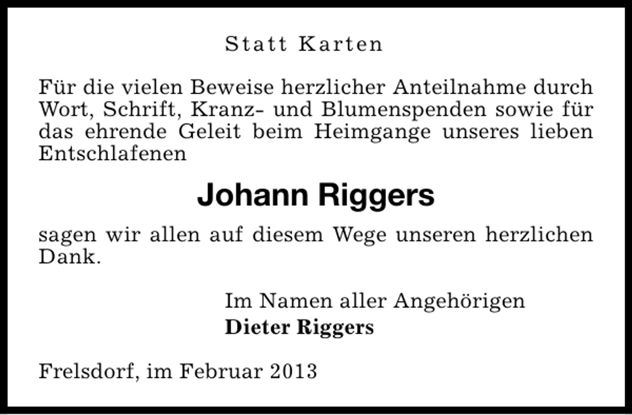 <p>S t a t t K a rt e n<br />Für die vielen Beweise herzlicher Anteilnahme durch<br />Wort, Schrift, Kranz- und Blumenspenden sowie für<br />das ehrende Geleit beim Heimgange unseres lieben<br />Entschlafenen</p><p>Johann Riggers<br />sagen wir allen auf diesem Wege unseren herzlichen<br />Dank.<br />Im Namen aller Angehörigen<br />Dieter Riggers<br />Frelsdorf, im Februar 2013</p>