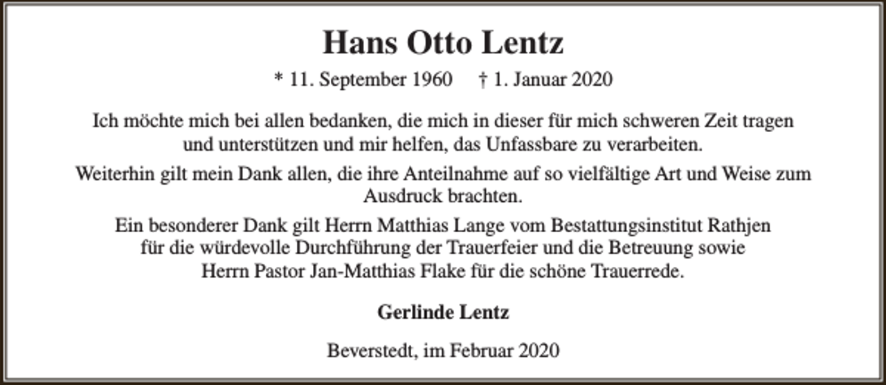 <p>Hans Otto Lentz<br />* 11. September 1960</p><p>† 1. Januar 2020</p><p>Ich möchte mich bei allen bedanken, die mich in dieser für mich schweren Zeit tragen<br />und unterstützen und mir helfen, das Unfassbare zu verarbeiten.<br />Weiterhin gilt mein Dank allen, die ihre Anteilnahme auf so vielfältige Art und Weise zum<br />Ausdruck brachten.<br />Ein besonderer Dank gilt Herrn Matthias Lange vom Bestattungsinstitut Rathjen<br />für die würdevolle Durchführung der Trauerfeier und die Betreuung sowie<br />Herrn Pastor Jan-Matthias Flake für die schöne Trauerrede.<br />Gerlinde Lentz<br />Beverstedt, im Februar 2020</p>