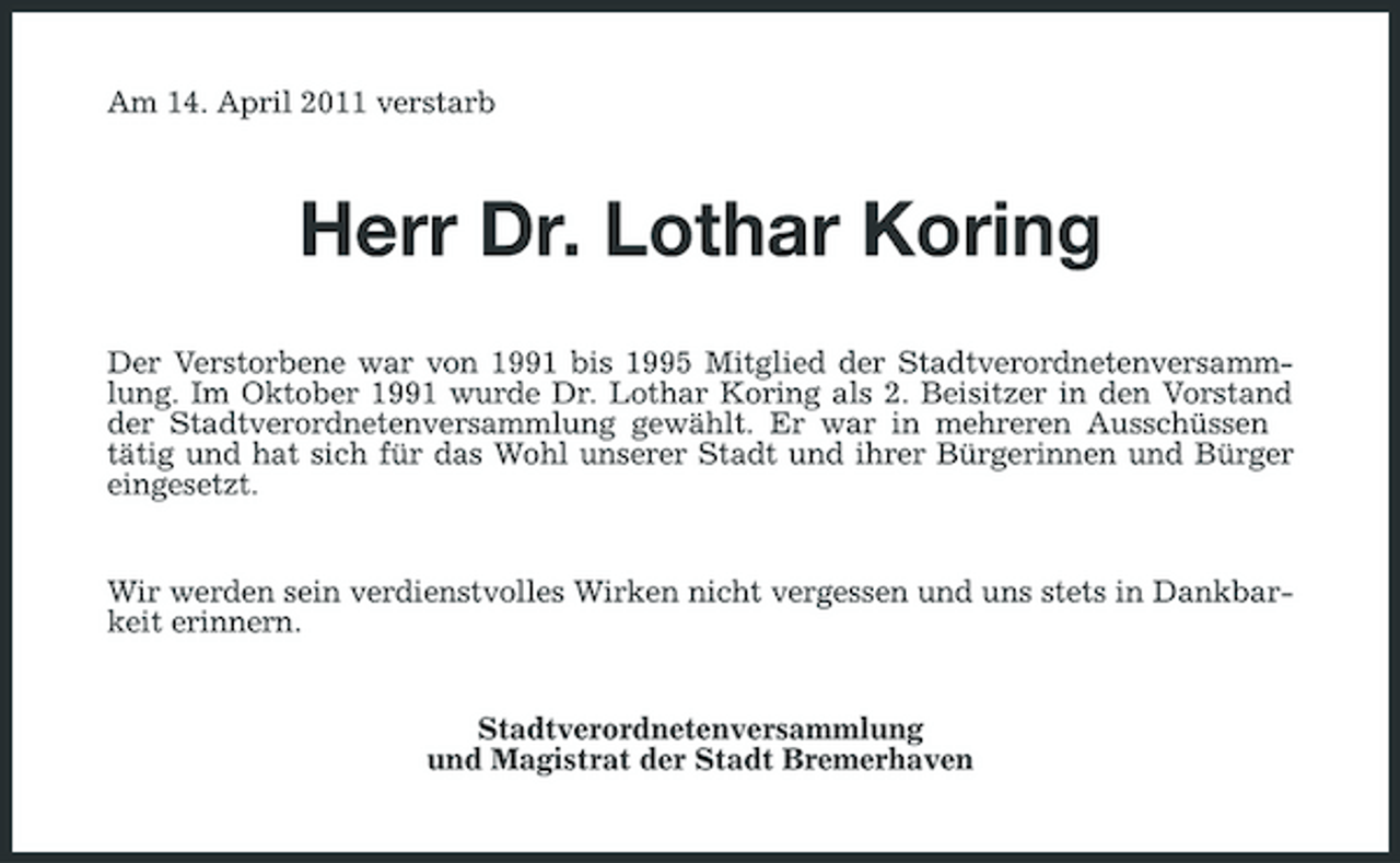 <p>Am 14. April 2011 verstarb</p><p>Herr Dr. Lothar Koring<br />Der Verstorbene war von 1991 bis 1995 Mitglied der Stadtverordnetenversammlung. Im Oktober 1991 wurde Dr. Lothar Koring als 2. Beisitzer in den Vorstand der Stadtverordnetenversammlung gewählt. Er war in mehreren Ausschüssen tätig und hat sich für das Wohl unserer Stadt und ihrer Bürgerinnen und Bürger eingesetzt.</p><p>Wir werden sein verdienstvolles Wirken nicht vergessen und uns stets in Dankbarkeit erinnern.</p><p>Stadtverordnetenversammlung und Magistrat der Stadt Bremerhaven</p>