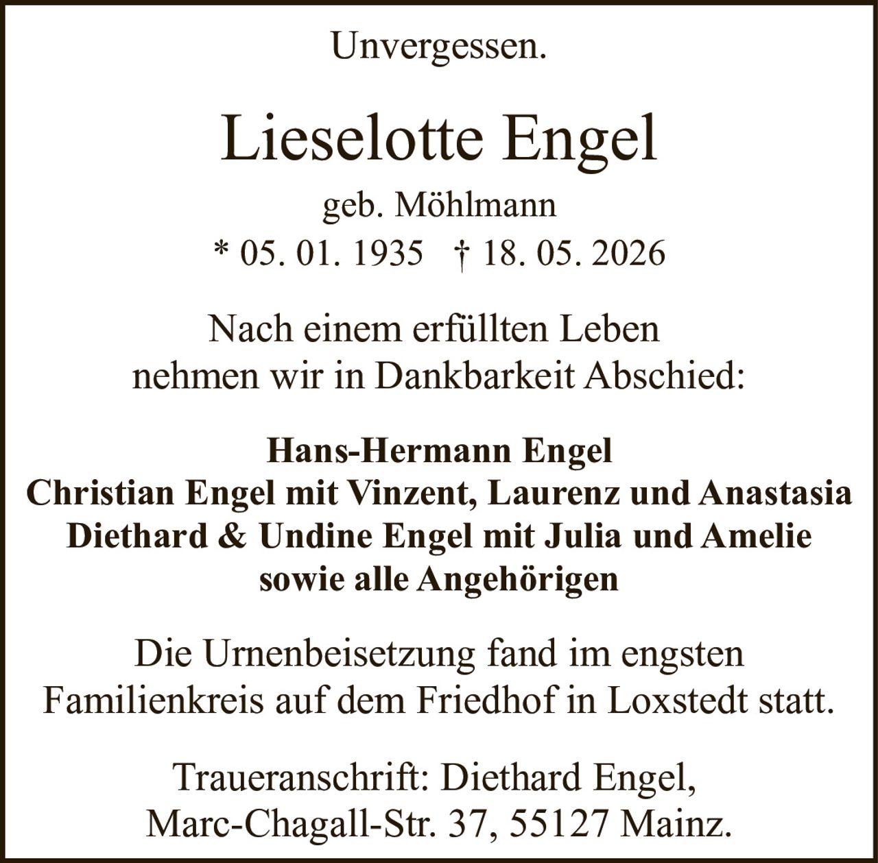 <p>Unvergessen.</p>

<p><strong>Lieselotte Engel</strong><br>
geb. Möhlmann<br>
* 05. 01. 1935 † 18. 05. 2026</p>

<p>Nach einem erfüllten Leben nehmen wir in Dankbarkeit Abschied:</p>

<p><strong>Hans-Hermann Engel</strong><br>
<strong>Christian Engel</strong> mit Vinzent, Laurenz und Anastasia<br>
<strong>Diethard & Undine Engel</strong> mit Julia und Amelie<br>
sowie alle Angehörigen</p>

<p>Die Urnenbeisetzung fand im engsten Familienkreis auf dem Friedhof in Loxstedt statt.</p>

<p>Traueranschrift: Diethard Engel, Marc-Chagall-Str. 37, 55127 Mainz.</p>
