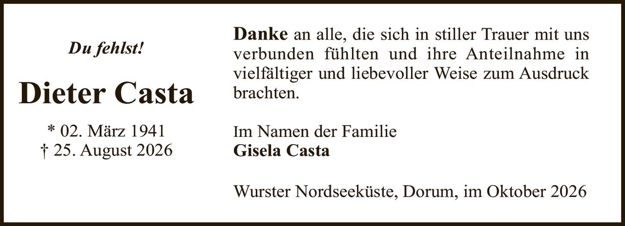 <p><strong>Dieter Casta</strong></p><p>* 02. März 1941<br>† 25. August 2026</p><p><i>Du fehlst!</i></p><p><strong>Danke</strong> an alle, die sich in stiller Trauer mit uns verbunden fühlten und ihre Anteilnahme in vielfältiger und liebevoller Weise zum Ausdruck brachten.</p><p>Im Namen der Familie<br><strong>Gisela Casta</strong></p><p>Wurster Nordseeküste, Dorum, im Oktober 2026</p>
