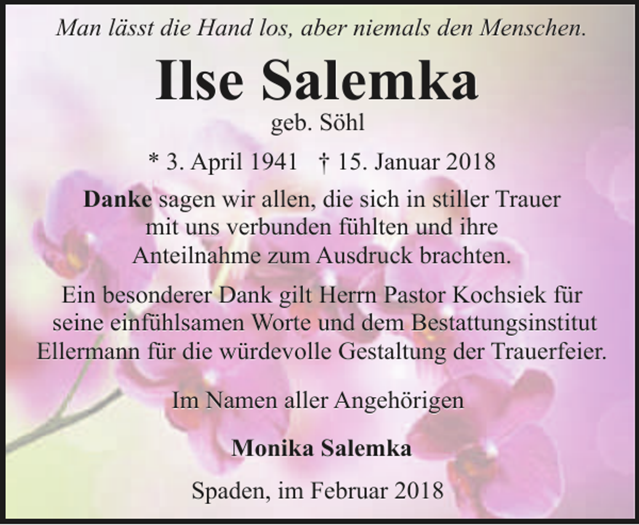 <p>Man lässt die Hand los, aber niemals den Menschen.</p><p>Ilse Salemka<br />geb. Söhl</p><p>* 3. April 1941 † 15. Januar 2018<br />Danke sagen wir allen, die sich in stiller Trauer<br />mit uns verbunden fühlten und ihre<br />Anteilnahme zum Ausdruck brachten.<br />Ein besonderer Dank gilt Herrn Pastor Kochsiek für<br />seine einfühlsamen Worte und dem Bestattungsinstitut<br />Ellermann für die würdevolle Gestaltung der Trauerfeier.<br />Im Namen aller Angehörigen<br />Monika Salemka<br />Spaden, im Februar 2018</p>