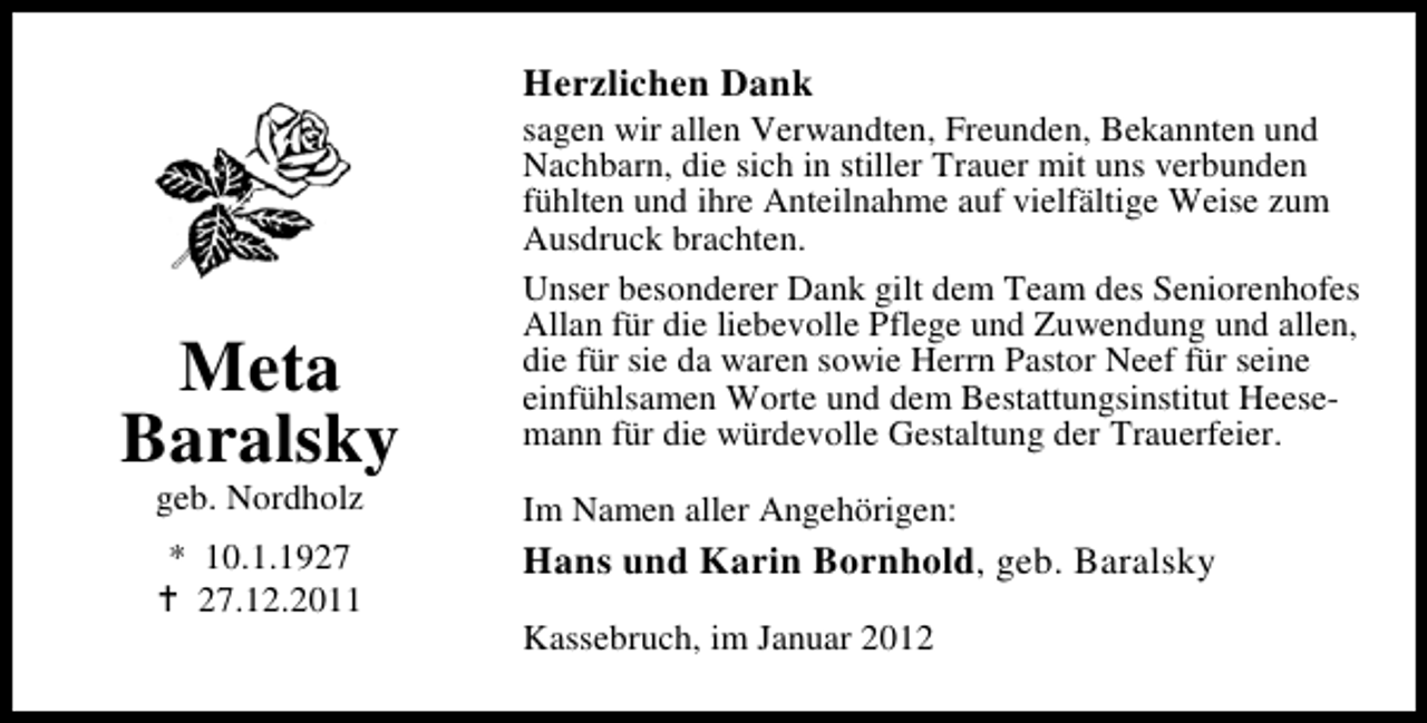 <p>Herzlichen Dank</p><p>Meta<br />Baralsky<br />geb. Nordholz<br />* 10.1.19.12.2011</p><p>sagen wir allen Verwandten, Freunden, Bekannten und<br />Nachbarn, die sich in stiller Trauer mit uns verbunden<br />fühlten und ihre Anteilnahme auf vielfältige Weise zum<br />Ausdruck brachten.<br />Unser besonderer Dank gilt dem Team des Seniorenhofes<br />Allan für die liebevolle Pflege und Zuwendung und allen,<br />die für sie da waren sowie Herrn Pastor Neef für seine<br />einfühlsamen Worte und dem Bestattungsinstitut Heesemann für die würdevolle Gestaltung der Trauerfeier.<br />Im Namen aller Angehörigen:</p><p>Hans und Karin Bornhold, geb. Baralsky<br />Kassebruch, im Januar 2012</p>