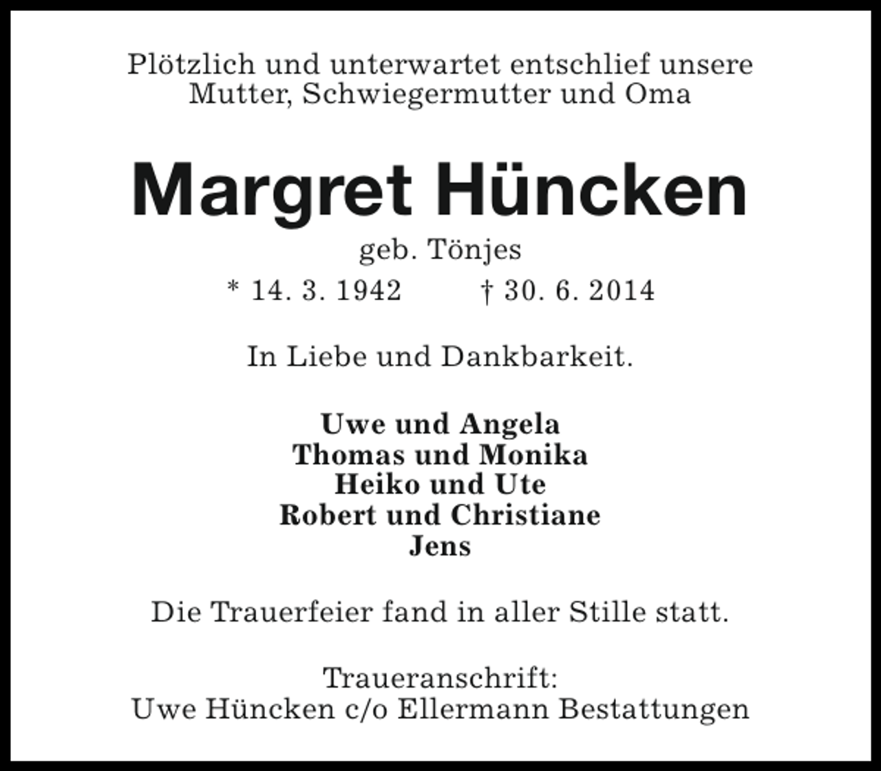 <p>Plötzlich und unterwartet entschlief unsere<br />Mutter, Schwiegermutter und Oma</p><p>Margret Hüncken<br />geb. Tönjes<br />* 14. 3. 1942<br />† 30. 6. 2014<br />In Liebe und Dankbarkeit.<br />Uwe und Angela<br />Thomas und Monika<br />Heiko und Ute<br />Robert und Christiane<br />Jens<br />Die Trauerfeier fand in aller Stille statt.<br />Traueranschrift:<br />Uwe Hüncken c/o Ellermann Bestattungen</p>