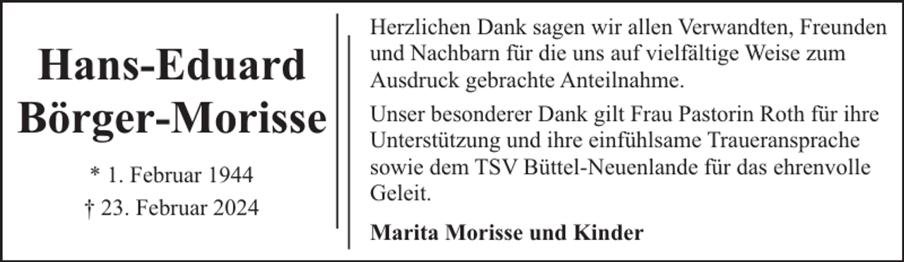 <p>Hans-Eduard<br />Börger-Morisse<br />* 1. Februar 1944<br />† 23. Februar 2024</p><p>Herzlichen Dank sagen wir allen Verwandten, Freunden<br />und Nachbarn für die uns auf vielfältige Weise zum<br />Ausdruck gebrachte Anteilnahme.<br />Unser besonderer Dank gilt Frau Pastorin Roth für ihre<br />Unterstützung und ihre einfühlsame Traueransprache<br />sowie dem TSV Büttel-Neuenlande für das ehrenvolle<br />Geleit.<br />Marita Morisse und Kinder</p>
