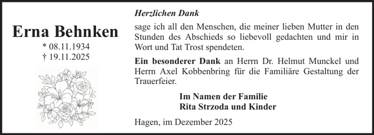 <p>Erna Behnken<br />* 08.11.1934<br />† 19.11.2025</p><p>Herzlichen Dank<br />sage ich all den Menschen, die meiner lieben Mutter in den<br />Stunden des Abschieds so liebevoll gedachten und mir in<br />Wort und Tat Trost spendeten.<br />Ein besonderer Dank an Herrn Dr. Helmut Munckel und<br />Herrn Axel Kobbenbring für die Familiäre Gestaltung der<br />Trauerfeier.<br />Im Namen der Familie<br />Rita Strzoda und Kinder<br />Hagen, im Dezember 2025</p>