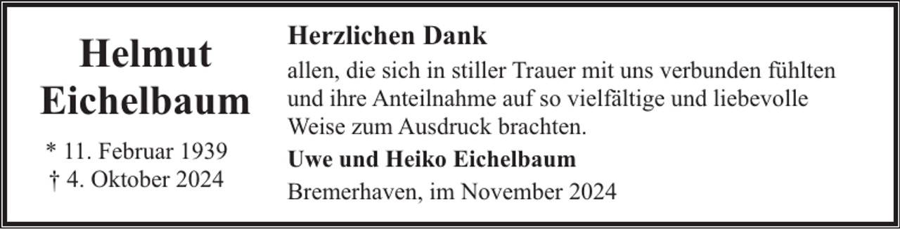 <p>Helmut<br />Eichelbaum<br />* 11. Februar 1939<br />† 4. Oktober 2024</p><p>Herzlichen Dank<br />allen, die sich in stiller Trauer mit uns verbunden fühlten<br />und ihre Anteilnahme auf so vielfältige und liebevolle<br />Weise zum Ausdruck brachten.<br />Uwe und Heiko Eichelbaum<br />Bremerhaven, im November 2024</p>