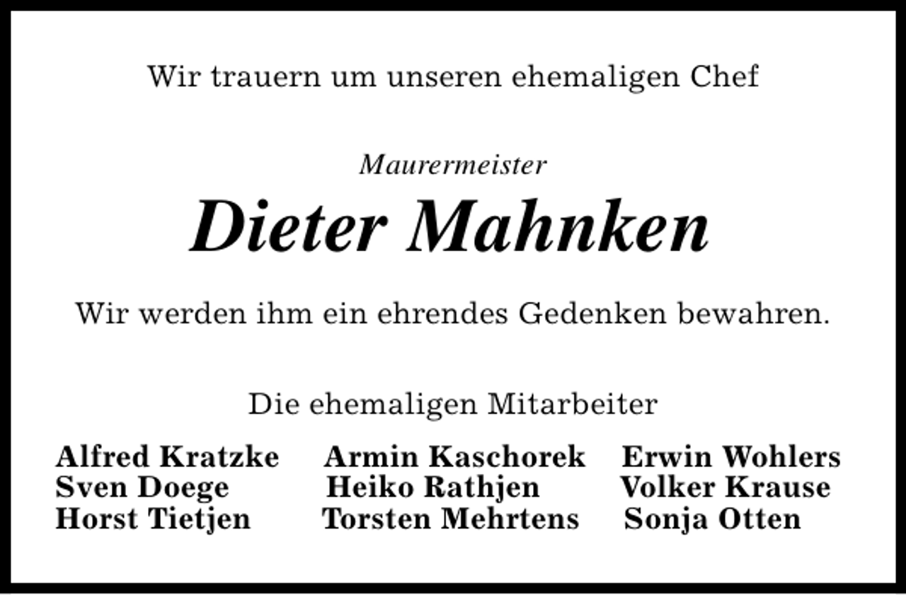 <p>Wir trauern um unseren ehemaligen Chef<br />Maurermeister</p><p>Dieter Mahnken<br />Wir werden ihm ein ehrendes Gedenken bewahren.<br />Die ehemaligen Mitarbeiter<br />Alfred Kratzke<br />Sven Doege<br />Horst Tietjen</p><p>Armin Kaschorek<br />Heiko Rathjen<br />Torsten Mehrtens</p><p>Erwin Wohlers<br />Volker Krause<br />Sonja Otten</p>