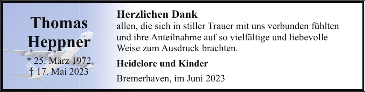 <p>Thomas<br />Heppner<br />* 25. März 1972<br />† 17. Mai 2023</p><p>Herzlichen Dank</p><p>allen, die sich in stiller Trauer mit uns verbunden fühlten<br />und ihre Anteilnahme auf so vielfältige und liebevolle<br />Weise zum Ausdruck brachten.<br />Heidelore und Kinder<br />Bremerhaven, im Juni 2023</p>