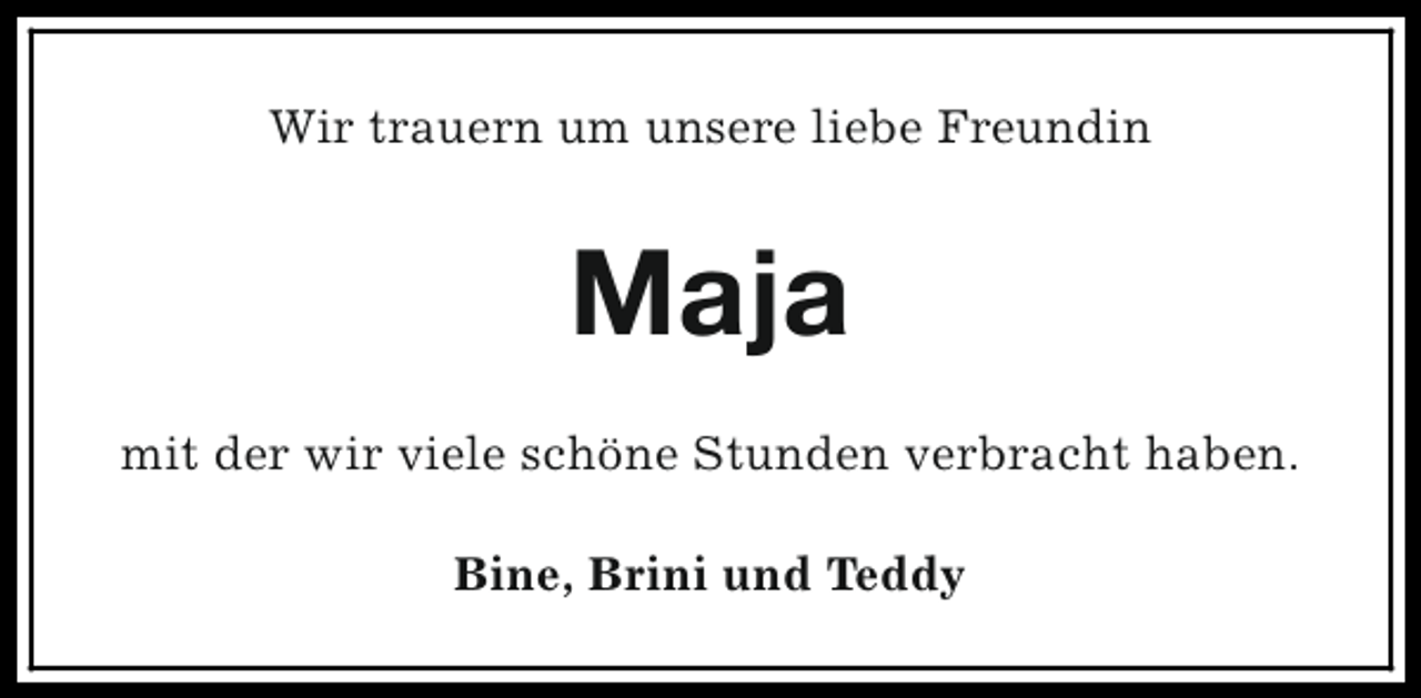<p>Wir trauern um unsere liebe Freundin</p><p>Maja<br />mit der wir viele schöne Stunden verbracht haben.<br />Bine, Brini und Teddy</p>