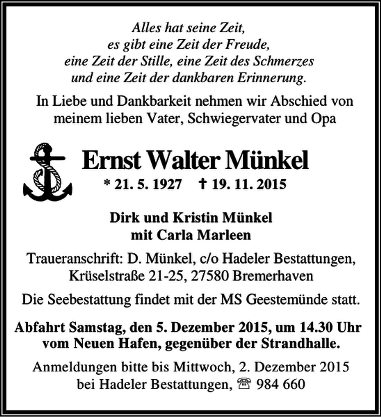 <p>Alles hat seine Zeit,<br />es gibt eine Zeit der Freude,<br />eine Zeit der Stille, eine Zeit des Schmerzes<br />und eine Zeit der dankbaren Erinnerung.</p><p>In Liebe und Dankbarkeit nehmen wir Abschied von<br />meinem lieben Vater, Schwiegervater und Opa</p><p>Ernst Walter Münkel<br />* 21. 5. 1927</p><p>B 19. 11. 2015</p><p>Dirk und Kristin Münkel<br />mit Carla Marleen</p><p>Traueranschrift: D. Münkel, c/o Hadeler Bestattungen,<br />Krüselstraße 21-25, 27580 Bremerhaven<br />Die Seebestattung findet mit der MS Geestemünde statt.<br />Abfahrt Samstag, den 5. Dezember 2015, um 14.30 Uhr<br />vom Neuen Hafen, gegenüber der Strandhalle.<br />Anmeldungen bitte bis Mittwoch, 2. Dezember 2015<br />bei Hadeler Bestattungen, ℡ 984 660</p>