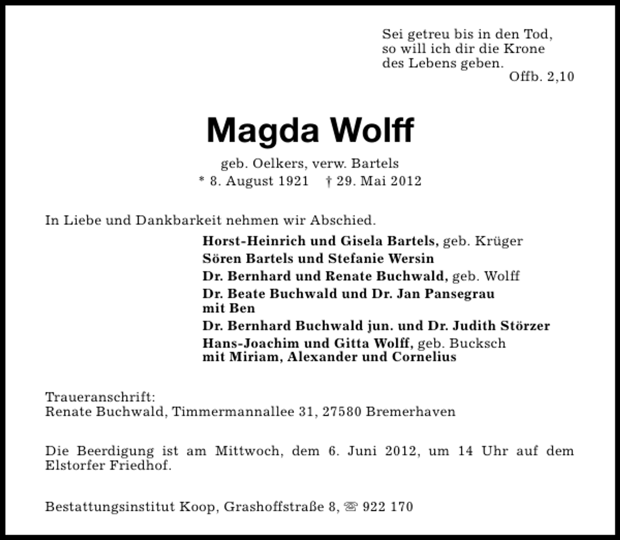 <p>Sei getreu bis in den Tod,<br />so will ich dir die Krone<br />des Lebens geben.<br />Offb. 2,10</p><p>Magda Wolff</p><p>geb. Oelkers, verw. Bartels<br />* 8. August 1921 † 29. Mai 2012<br />In Liebe und Dankbarkeit nehmen wir Abschied.<br />Horst-Heinrich und Gisela Bartels, geb. Krüger<br />Sören Bartels und Stefanie Wersin<br />Dr. Bernhard und Renate Buchwald, geb. Wolff<br />Dr. Beate Buchwald und Dr. Jan Pansegrau<br />mit Ben<br />Dr. Bernhard Buchwald jun. und Dr. Judith Störzer<br />Hans-Joachim und Gitta Wolff, geb. Bucksch<br />mit Miriam, Alexander und Cornelius<br />Traueranschrift:<br />Renate Buchwald, Timmermannallee 31, 27580 Bremerhaven<br />Die Beerdigung ist am Mittwoch, dem 6. Juni 2012, um 14 Uhr auf dem<br />Elstorfer Friedhof.<br />Bestattungsinstitut Koop, Grashoffstraße 8, s 922 170</p>