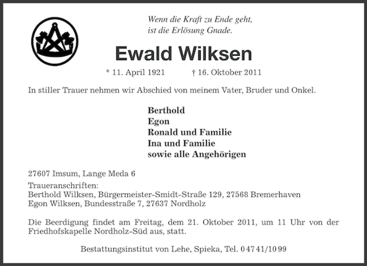 <p>Wenn die Kraft zu Ende geht,<br />ist die Erlösung Gnade.</p><p>Ewald Wilksen<br />* 11. April 1921</p><p>† 16. Oktober 2011</p><p>In stiller Trauer nehmen wir Abschied von meinem Vater, Bruder und Onkel.</p><p>Berthold<br />Egon<br />Ronald und Familie<br />Ina und Familie<br />sowie alle Angehörigen<br />27607 Imsum, Lange Meda 6<br />Traueranschriften:<br />Berthold Wilksen, Bürgermeister-Smidt-Straße 129, 27568 Bremerhaven<br />Egon Wilksen, Bundesstraße 7, 27637 Nordholz<br />Die Beerdigung findet am Freitag, dem 21. Oktober 2011, um 11 Uhr von der<br />Friedhofskapelle Nordholz-Süd aus, statt.<br />Bestattungsinstitut von Lehe, Spieka, Tel. 0 47 41/10 99</p>