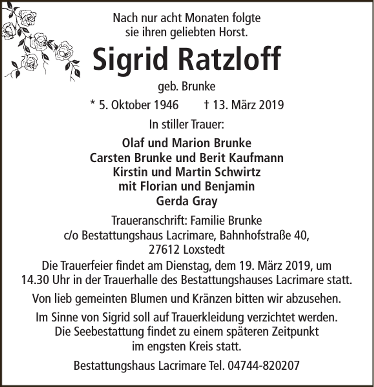 <p>Nach nur acht Monaten folgte<br />sie ihren geliebten Horst.</p><p>Sigrid Ratzloff</p><p>geb. Brunke<br />* 5. Oktober 1946<br />† 13. März 2019<br />In stiller Trauer:<br />Olaf und Marion Brunke<br />Carsten Brunke und Berit Kaufmann<br />Kirstin und Martin Schwirtz<br />mit Florian und Benjamin<br />Gerda Gray<br />Traueranschrift: Familie Brunke<br />c/o Bestattungshaus Lacrimare, Bahnhofstraße 40,<br />27612 Loxstedt<br />Die Trauerfeier findet am Dienstag, dem 19. März 2019, um<br />14.30 Uhr in der Trauerhalle des Bestattungshauses Lacrimare statt.<br />Von lieb gemeinten Blumen und Kränzen bitten wir abzusehen.<br />Im Sinne von Sigrid soll auf Trauerkleidung verzichtet werden.<br />Die Seebestattung findet zu einem späteren Zeitpunkt<br />im engsten Kreis statt.<br />Bestattungshaus Lacrimare Tel. 04744-820207</p>