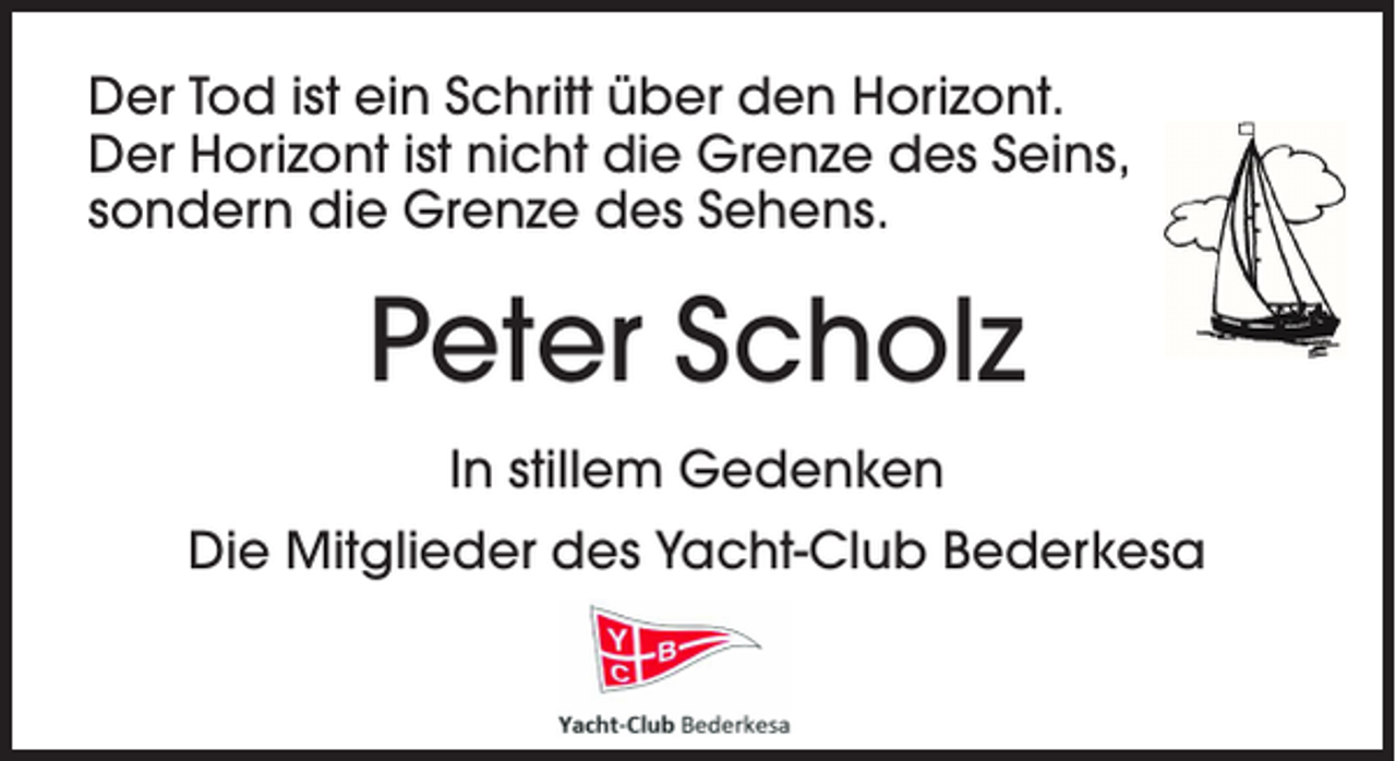 <p>Der Tod ist ein Schritt über den Horizont.<br />Der Horizont ist nicht die Grenze des Seins,<br />sondern die Grenze des Sehens.</p><p>Peter Scholz<br />In stillem Gedenken<br />Die Mitglieder des Yacht-Club Bederkesa</p>