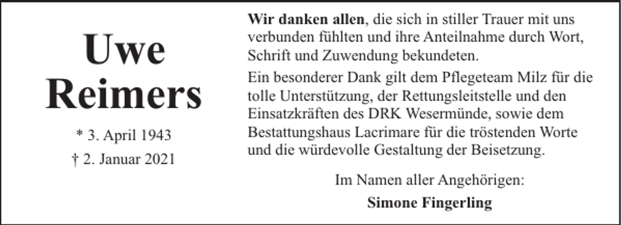 <p>Uwe<br />Reimers<br />* 3. April 1943<br />† 2. Januar 2021</p><p>Wir danken allen, die sich in stiller Trauer mit uns<br />verbunden fühlten und ihre Anteilnahme durch Wort,<br />Schrift und Zuwendung bekundeten.<br />Ein besonderer Dank gilt dem Pflegeteam Milz für die<br />tolle Unterstützung, der Rettungsleitstelle und den<br />Einsatzkräften des DRK Wesermünde, sowie dem<br />Bestattungshaus Lacrimare für die tröstenden Worte<br />und die würdevolle Gestaltung der Beisetzung.<br />Im Namen aller Angehörigen:<br />Simone Fingerling</p>