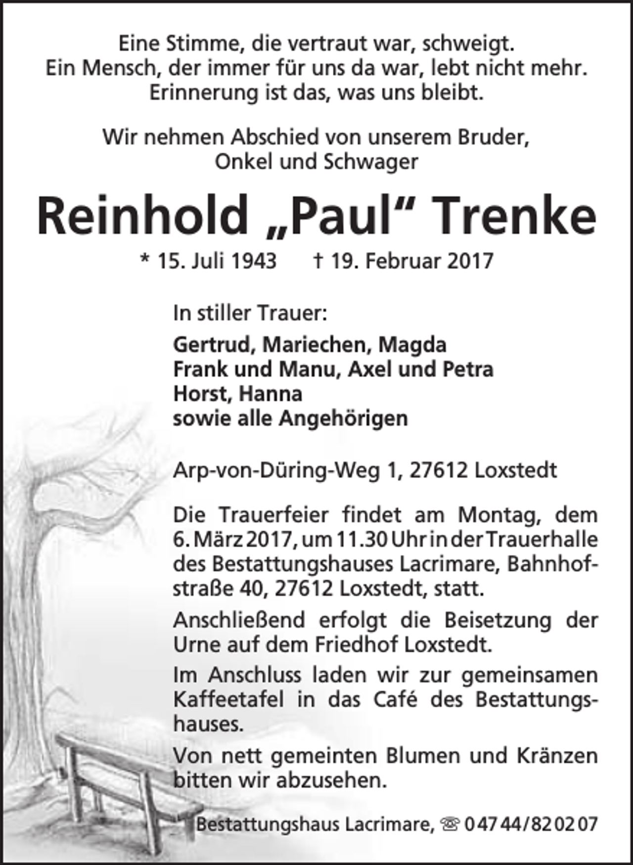 <p>Eine Stimme, die vertraut war, schweigt.<br />Ein Mensch, der immer für uns da war, lebt nicht mehr.<br />Erinnerung ist das, was uns bleibt.<br />Wir nehmen Abschied von unserem Bruder,<br />Onkel und Schwager</p><p>Reinhold „Paul“ Trenke<br />* 15. Juli 1943</p><p>† 19. Februar 2017</p><p>In stiller Trauer:<br />Gertrud, Mariechen, Magda<br />Frank und Manu, Axel und Petra<br />Horst, Hanna<br />sowie alle Angehörigen<br />Arp-von-Düring-Weg 1, 27612 Loxstedt<br />Die Trauerfeier findet am Montag, dem<br />6. März 2017, um 11.30 Uhr in der Trauerhalle<br />des Bestattungshauses Lacrimare, Bahnhofstraße 40, 27612 Loxstedt, statt.<br />Anschließend erfolgt die Beisetzung der<br />Urne auf dem Friedhof Loxstedt.<br />Im Anschluss laden wir zur gemeinsamen<br />Kaffeetafel in das Café des Bestattungshauses.<br />Von nett gemeinten Blumen und Kränzen<br />bitten wir abzusehen.<br />Bestattungshaus Lacrimare,  0 47 44 / 82 02 07</p>
