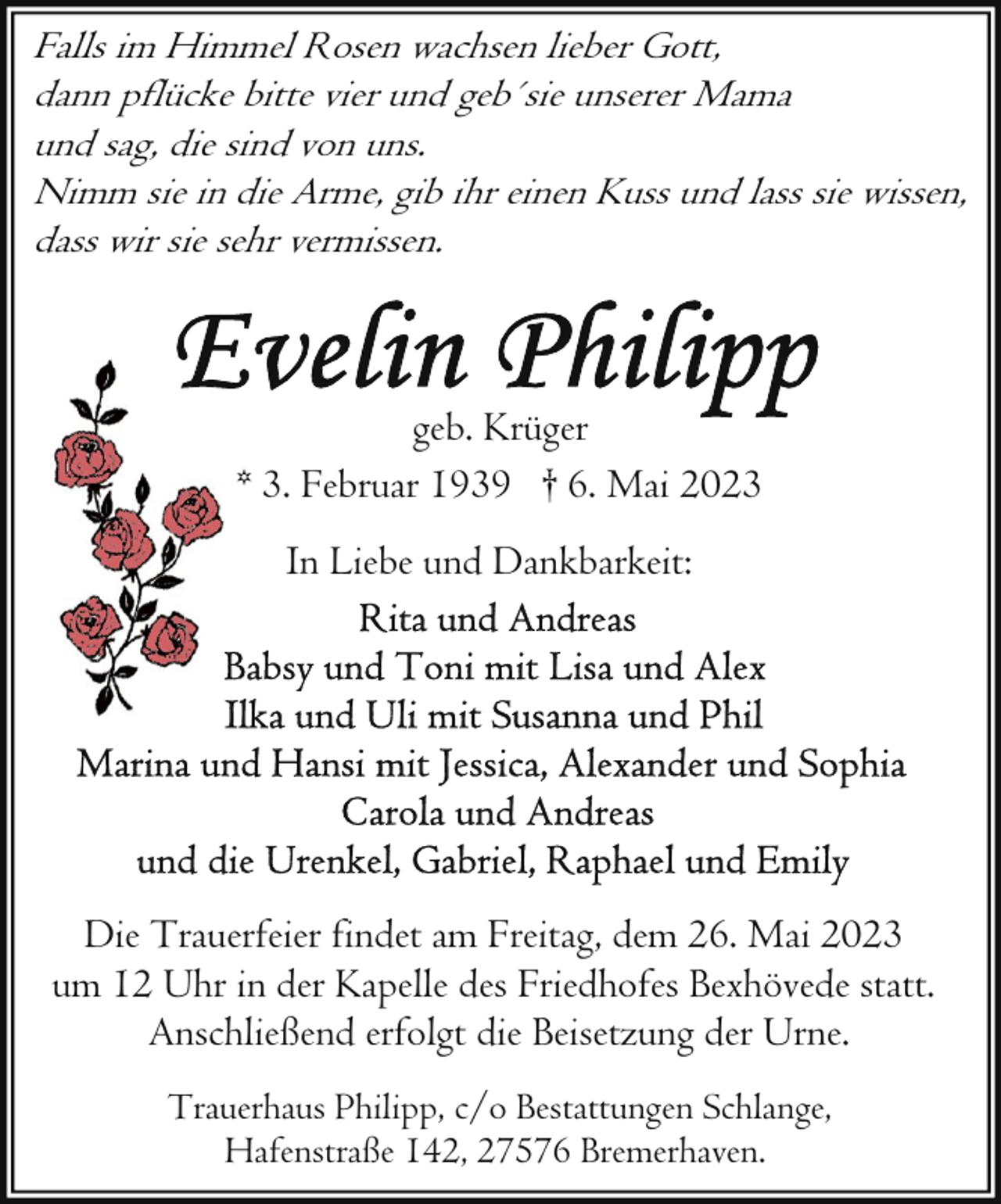 <p>Falls im Himmel Rosen wachsen lieber Gott,<br />dann pflücke bitte vier und geb´sie unserer Mama<br />und sag, die sind von uns.<br />Nimm sie in die Arme, gib ihr einen Kuss und lass sie wissen,<br />dass wir sie sehr vermissen.</p><p>geb. Krüger<br />* 3. Februar 1939 † 6. Mai 2023<br />In Liebe und Dankbarkeit:</p><p>Die Trauerfeier findet am Freitag, dem 26. Mai 2023<br />um 12 Uhr in der Kapelle des Friedhofes Bexhövede statt.<br />Anschließend erfolgt die Beisetzung der Urne.<br />Trauerhaus Philipp, c/o Bestattungen Schlange,<br />Hafenstraße 142, 27576 Bremerhaven.</p>