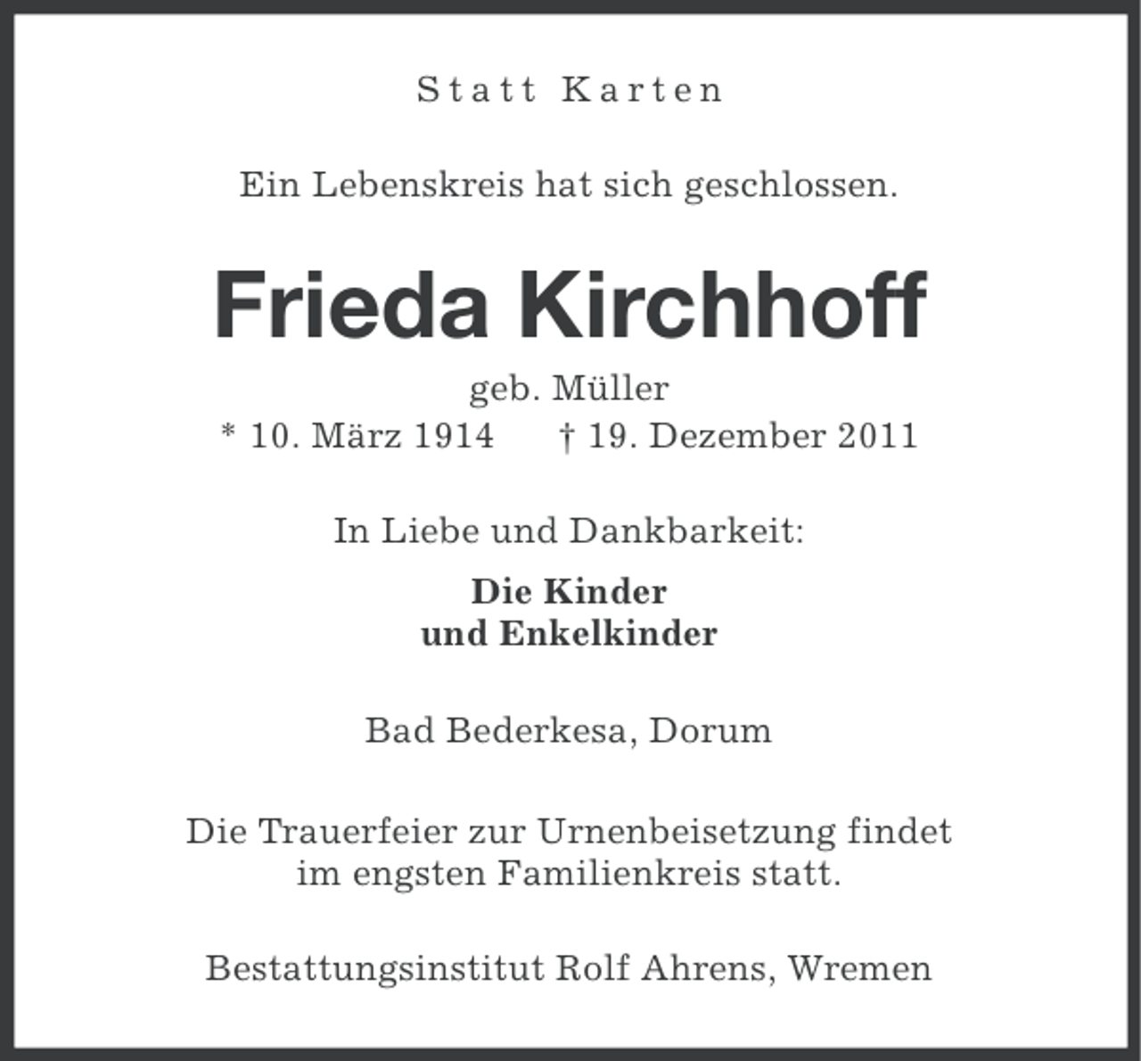 <p>Statt Karten<br />Ein Lebenskreis hat sich geschlossen.</p><p>Frieda Kirchhoff<br />geb. Müller<br />* 10. März 1914<br />† 19. Dezember 2011<br />In Liebe und Dankbarkeit:<br />Die Kinder<br />und Enkelkinder<br />Bad Bederkesa, Dorum<br />Die Trauerfeier zur Urnenbeisetzung findet<br />im engsten Familienkreis statt.<br />Bestattungsinstitut Rolf Ahrens, Wremen</p>