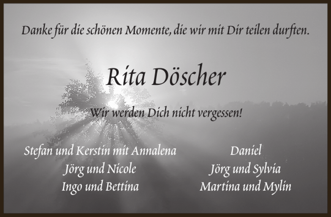 <p>Danke für die schönen Momente,die wir mit Dir teilen durften.</p><p>Rita Döscher<br />Wir werden Dich nicht vergessen!<br />Stefan und Kerstin mit Annalena<br />Jörg und Nicole<br />Ingo und Bettina</p><p>Daniel<br />Jörg und Sylvia<br />Martina und Mylin</p>