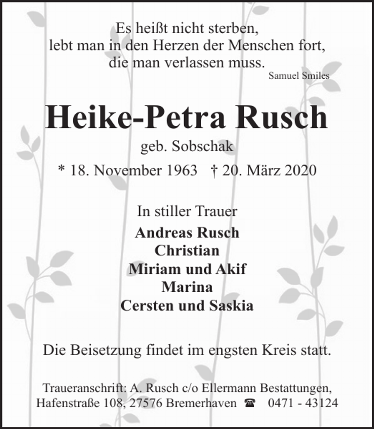 <p>Es heißt nicht sterben,<br />lebt man in den Herzen der Menschen fort,<br />die man verlassen muss.</p><p>Samuel Smiles</p><p>Heike-Petra Rusch<br />geb. Sobschak</p><p>* 18. November 1963 † 20. März 2020<br />In stiller Trauer<br />Andreas Rusch<br />Christian<br />Miriam und Akif<br />Marina<br />Cersten und Saskia<br />Die Beisetzung findet im engsten Kreis statt.<br />Traueranschrift: A. Rusch c/o Ellermann Bestattungen,<br />Hafenstraße 108, 27576 Bremerhaven ( 0471 - 43124</p>