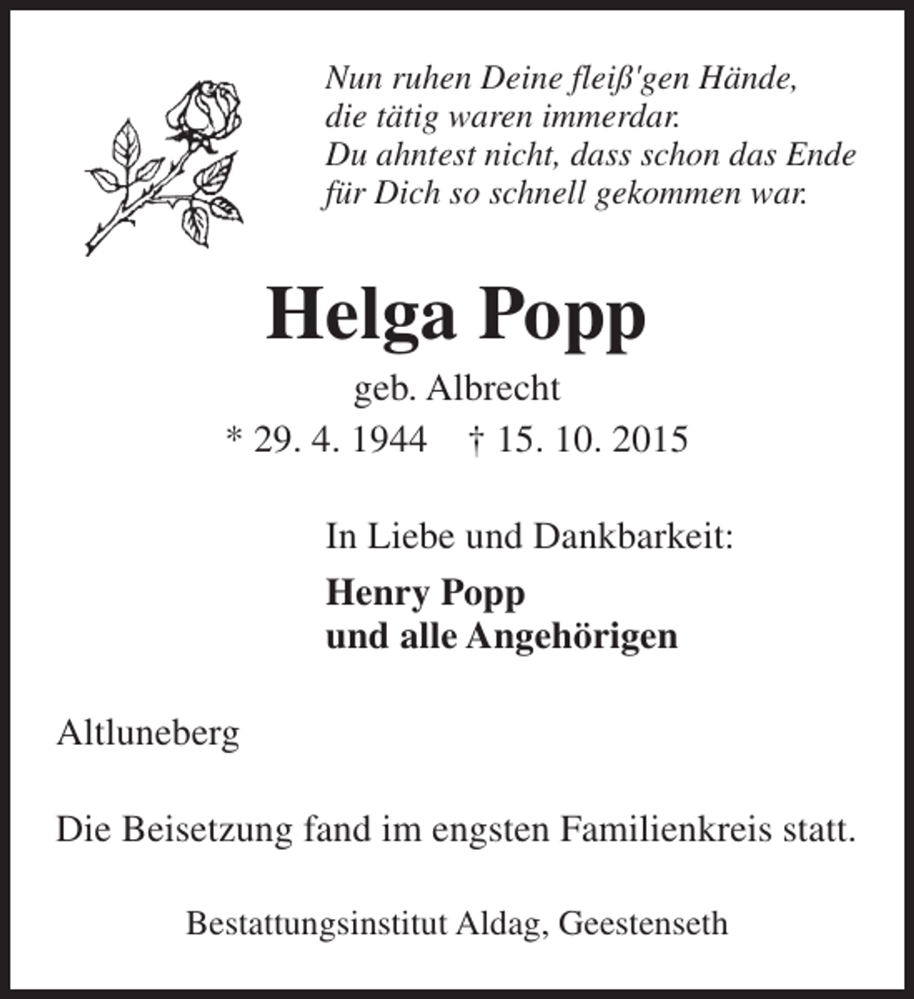 <p>Nun ruhen Deine fleiß'gen Hände,<br />die tätig waren immerdar.<br />Du ahntest nicht, dass schon das Ende<br />für Dich so schnell gekommen war.</p><p>Helga Popp</p><p>geb. Albrecht<br />* 29. 4. 1944 † 15. 10. 2015<br />In Liebe und Dankbarkeit:<br />Henry Popp<br />und alle Angehörigen<br />Altluneberg<br />Die Beisetzung fand im engsten Familienkreis statt.<br />Bestattungsinstitut Aldag, Geestenseth</p>