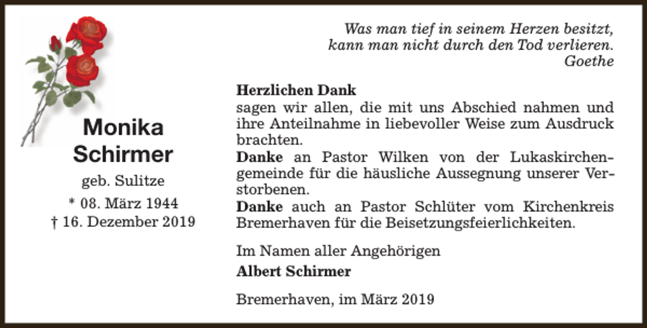 <p>Was man tief in seinem Herzen besitzt,<br />kann man nicht durch den Tod verlieren.<br />Goethe</p><p>Monika<br />Schirmer<br />geb. Sulitze<br />* 08. März 1944<br />† 16. Dezember 2019</p><p>Herzlichen Dank<br />sagen wir allen, die mit uns Abschied nahmen und<br />ihre Anteilnahme in liebevoller Weise zum Ausdruck<br />brachten.<br />Danke an Pastor Wilken von der Lukaskirchengemeinde für die häusliche Aussegnung unserer Verstorbenen.<br />Danke auch an Pastor Schlüter vom Kirchenkreis<br />Bremerhaven für die Beisetzungsfeierlichkeiten.<br />Im Namen aller Angehörigen<br />Albert Schirmer<br />Bremerhaven, im März 2019</p>