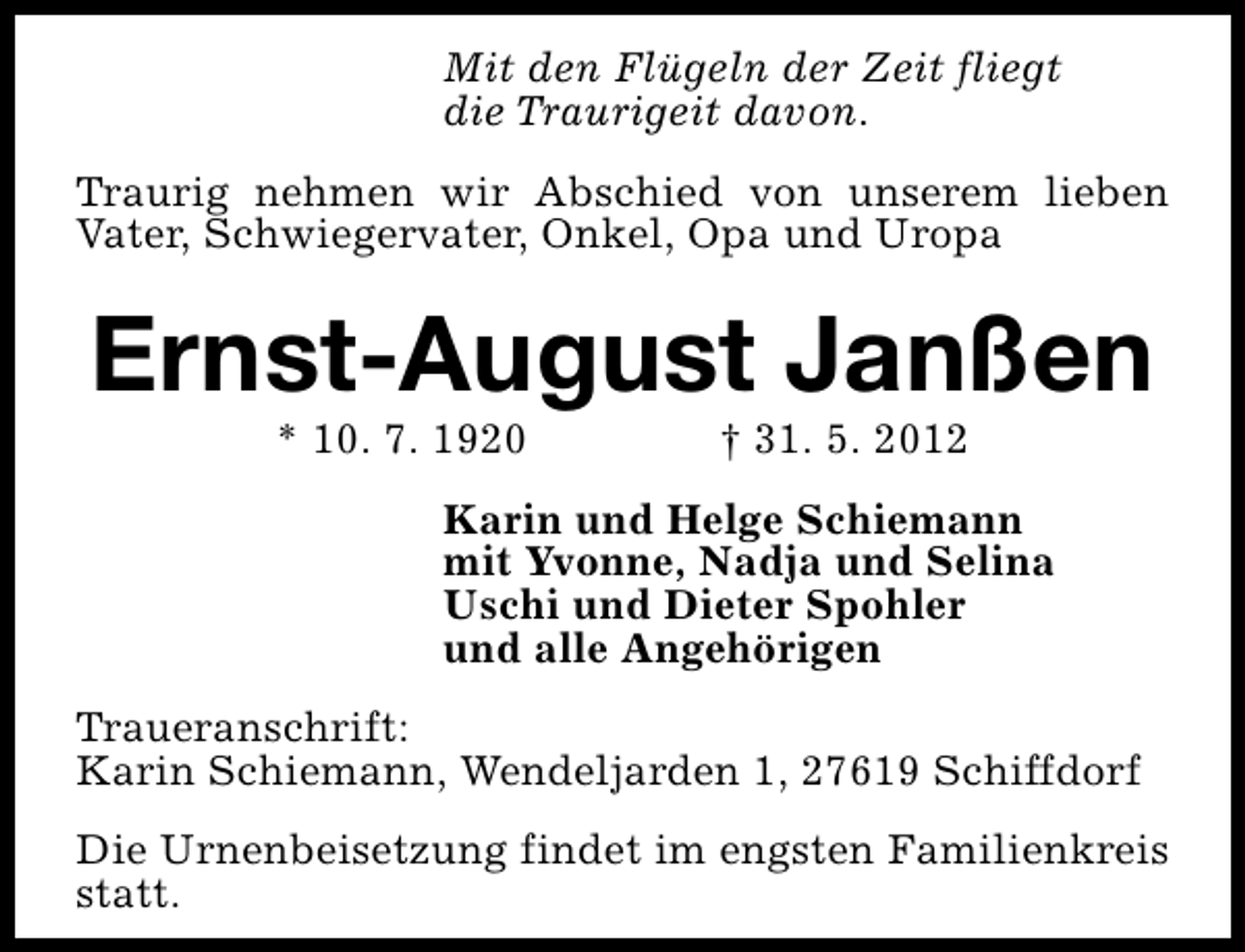 <p>Mit den Flügeln der Zeit fliegt<br />die Traurigeit davon.<br />Traurig nehmen wir Abschied von unserem lieben<br />Vater, Schwiegervater, Onkel, Opa und Uropa</p><p>Ernst-August Janßen<br />* 10. 7. 1920</p><p>† 31. 5. 2012</p><p>Karin und Helge Schiemann<br />mit Yvonne, Nadja und Selina<br />Uschi und Dieter Spohler<br />und alle Angehörigen<br />Traueranschrift:<br />Karin Schiemann, Wendeljarden 1, 27619 Schiffdorf<br />Die Urnenbeisetzung findet im engsten Familienkreis<br />statt.</p>