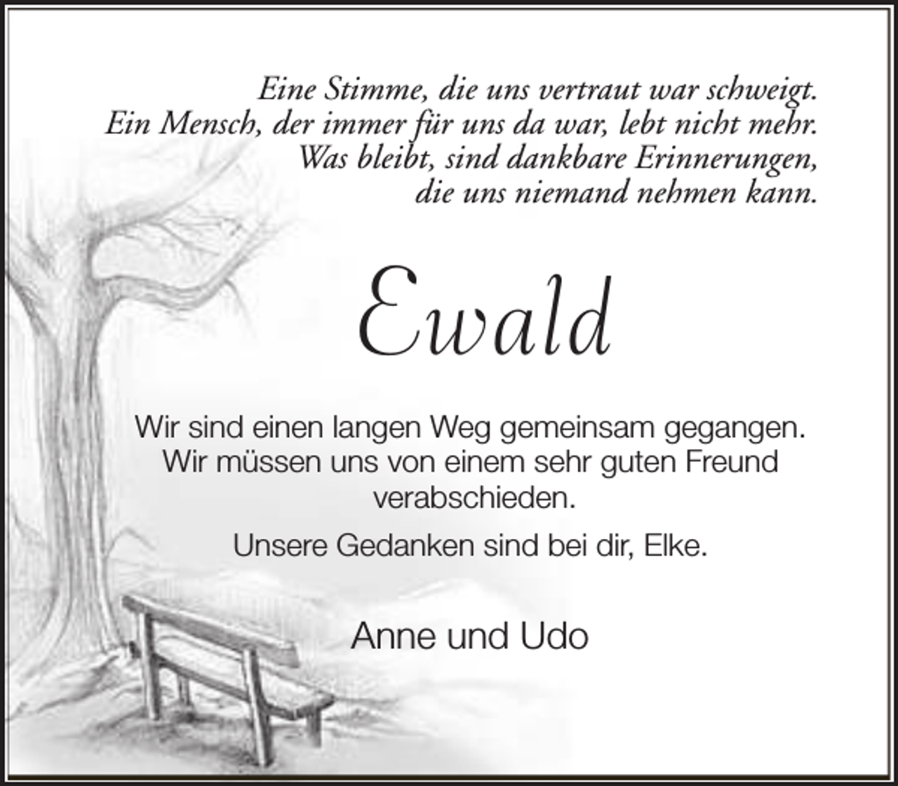 <p>Eine Stimme, die uns vertraut war schweigt.<br />Ein Mensch, der immer für uns da war, lebt nicht mehr.<br />Was bleibt, sind dankbare Erinnerungen,<br />die uns niemand nehmen kann.</p><p>Ewald<br />Wir sind einen langen Weg gemeinsam gegangen.<br />Wir müssen uns von einem sehr guten Freund<br />verabschieden.<br />Unsere Gedanken sind bei dir, Elke.</p><p>Anne und Udo</p>