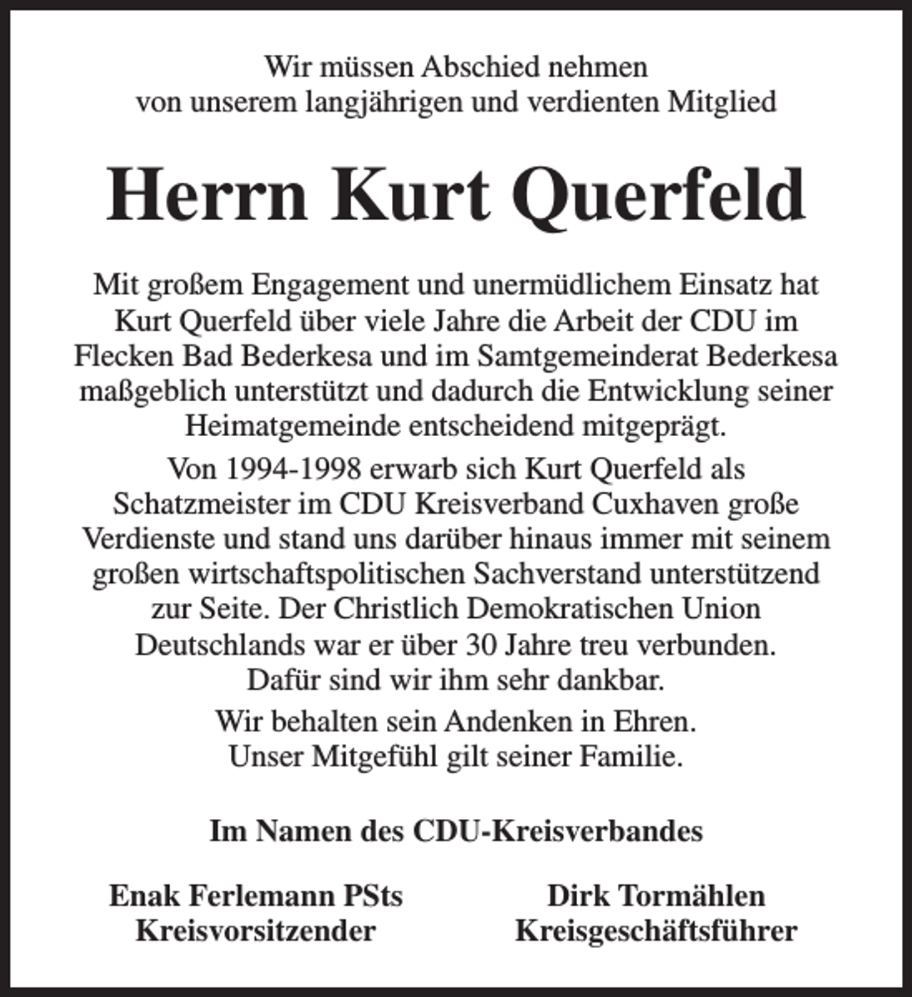 <p>Wir müssen Abschied nehmen<br />von unserem langjährigen und verdienten Mitglied</p><p>Herrn Kurt Querfeld<br />Mit großem Engagement und unermüdlichem Einsatz hat<br />Kurt Querfeld über viele Jahre die Arbeit der CDU im<br />Flecken Bad Bederkesa und im Samtgemeinderat Bederkesa<br />maßgeblich unterstützt und dadurch die Entwicklung seiner<br />Heimatgemeinde entscheidend mitgeprägt.<br />Von 1994-1998 erwarb sich Kurt Querfeld als<br />Schatzmeister im CDU Kreisverband Cuxhaven große<br />Verdienste und stand uns darüber hinaus immer mit seinem<br />großen wirtschaftspolitischen Sachverstand unterstützend<br />zur Seite. Der Christlich Demokratischen Union<br />Deutschlands war er über 30 Jahre treu verbunden.<br />Dafür sind wir ihm sehr dankbar.<br />Wir behalten sein Andenken in Ehren.<br />Unser Mitgefühl gilt seiner Familie.<br />Im Namen des CDU-Kreisverbandes<br />Enak Ferlemann PSts<br />Kreisvorsitzender</p><p>Dirk Tormählen<br />Kreisgeschäftsführer</p>