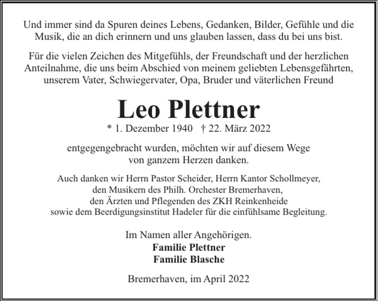 <p>Und immer sind da Spuren deines Lebens, Gedanken, Bilder, Gefühle und die<br />Musik, die an dich erinnern und uns glauben lassen, dass du bei uns bist.<br />Für die vielen Zeichen des Mitgefühls, der Freundschaft und der herzlichen<br />Anteilnahme, die uns beim Abschied von meinem geliebten Lebensgefährten,<br />unserem Vater, Schwiegervater, Opa, Bruder und väterlichen Freund</p><p>Leo Plettner</p><p>* 1. Dezember 1940 † 22. März 2022<br />entgegengebracht wurden, möchten wir auf diesem Wege<br />von ganzem Herzen danken.<br />Auch danken wir Herrn Pastor Scheider, Herrn Kantor Schollmeyer,<br />den Musikern des Philh. Orchester Bremerhaven,<br />den Ärzten und Pflegenden des ZKH Reinkenheide<br />sowie dem Beerdigungsinstitut Hadeler für die einfühlsame Begleitung.</p><p>Im Namen aller Angehörigen.<br />Familie Plettner<br />Familie Blasche<br />Bremerhaven, im April 2022</p>