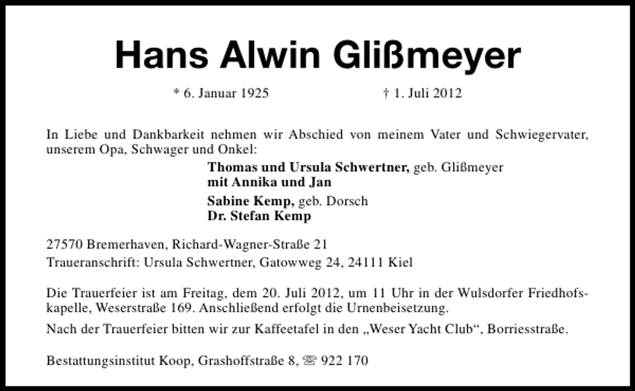 <p>Hans Alwin Glißmeyer<br />* 6. Januar 1925</p><p>† 1. Juli 2012</p><p>In Liebe und Dankbarkeit nehmen wir Abschied von meinem Vater und Schwiegervater,<br />unserem Opa, Schwager und Onkel:<br />Thomas und Ursula Schwertner, geb. Glißmeyer<br />mit Annika und Jan<br />Sabine Kemp, geb. Dorsch<br />Dr. Stefan Kemp<br />27570 Bremerhaven, Richard-Wagner-Straße 21<br />Traueranschrift: Ursula Schwertner, Gatowweg 24, 24111 Kiel<br />Die Trauerfeier ist am Freitag, dem 20. Juli 2012, um 11 Uhr in der Wulsdorfer Friedhofskapelle, Weserstraße 169. Anschließend erfolgt die Urnenbeisetzung.<br />Nach der Trauerfeier bitten wir zur Kaffeetafel in den „Weser Yacht Club“, Borriesstraße.<br />Bestattungsinstitut Koop, Grashoffstraße 8, s 922 170</p>